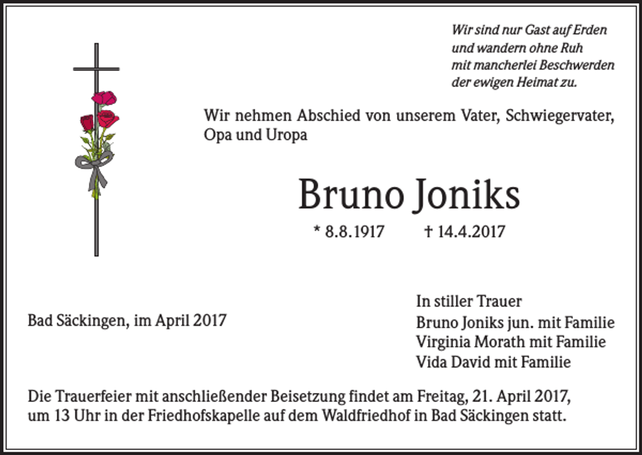 <p>Wir sind nur Gast auf Erden<br />und wandern ohne Ruh<br />mit mancherlei Beschwerden<br />der ewigen Heimat zu.</p><p>Wir nehmen Abschied von unserem Vater, Schwiegervater,<br />Opa und Uropa</p><p>Bruno Joniks<br />* 8.8.1917</p><p>Bad Säckingen, im April 2017</p><p>† 14.4.2017</p><p>In stiller Trauer<br />Bruno Joniks jun. mit Familie<br />Virginia Morath mit Familie<br />Vida David mit Familie</p><p>Die Trauerfeier mit anschließender Beisetzung findet am Freitag, 21. April 2017,<br />um 13 Uhr in der Friedhofskapelle auf dem Waldfriedhof in Bad Säckingen statt.</p>
