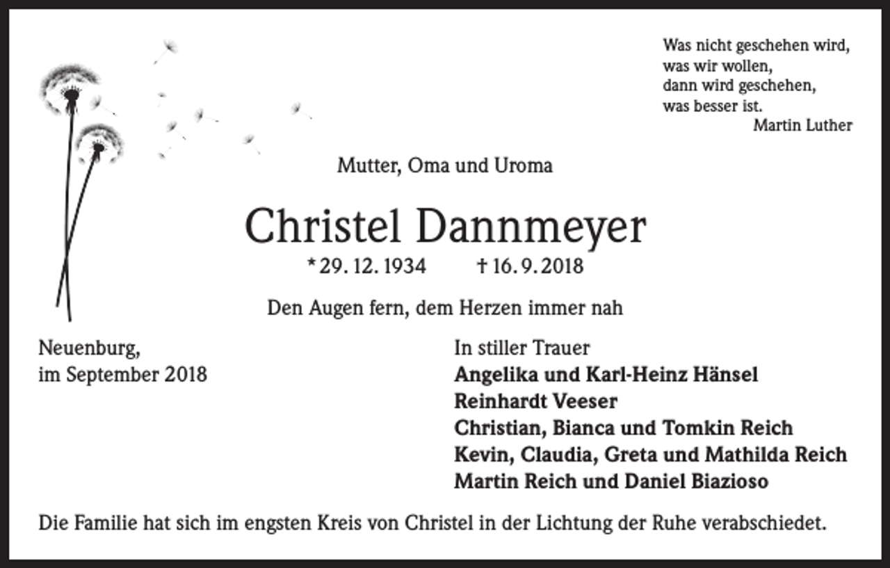 <p>Was nicht geschehen wird,<br />was wir wollen,<br />dann wird geschehen,<br />was besser ist.</p><p>Martin Luther</p><p>Mutter, Oma und Uroma</p><p>Christel Dannmeyer<br />* 29. 12. 1934</p><p>† 16. 9. 2018</p><p>Den Augen fern, dem Herzen immer nah<br />Neuenburg,<br />In stiller Trauer<br />im September 2018 Angelika und Karl-Heinz Hänsel<br />Reinhardt Veeser<br />Christian, Bianca und Tomkin Reich<br />Kevin, Claudia, Greta und Mathilda Reich<br />Martin Reich und Daniel Biazioso<br />Die Familie hat sich im engsten Kreis von Christel in der Lichtung der Ruhe verabschiedet.</p>