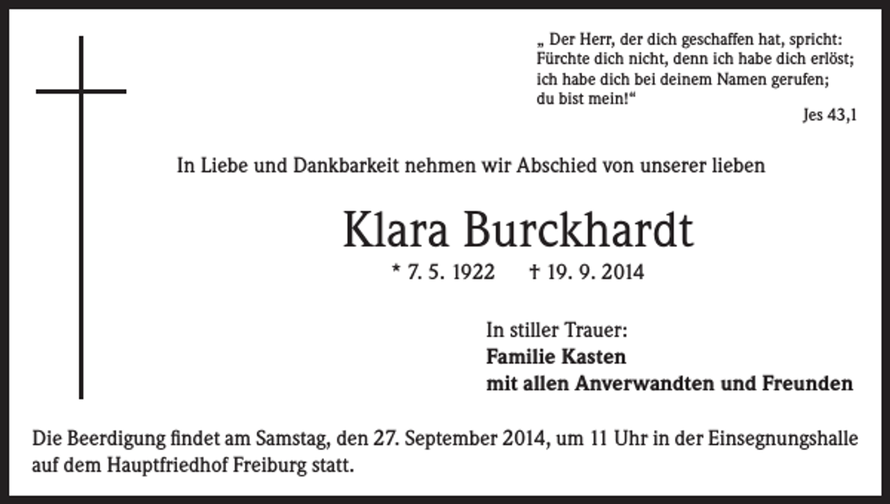 <p>„ Der Herr, der dich geschaffen hat, spricht:<br />Fürchte dich nicht, denn ich habe dich erlöst;<br />ich habe dich bei deinem Namen gerufen;<br />du bist mein!“</p><p>Jes 43,1</p><p>In Liebe und Dankbarkeit nehmen wir Abschied von unserer lieben</p><p>Klara Burckhardt<br />* 7. 5. 1922 † 19. 9. 2014</p><p>In stiller Trauer:<br />Familie Kasten<br />mit allen Anverwandten und Freunden<br />Die Beerdigung findet am Samstag, den 27. September 2014, um 11 Uhr in der Einsegnungshalle<br />auf dem Hauptfriedhof Freiburg statt.</p>