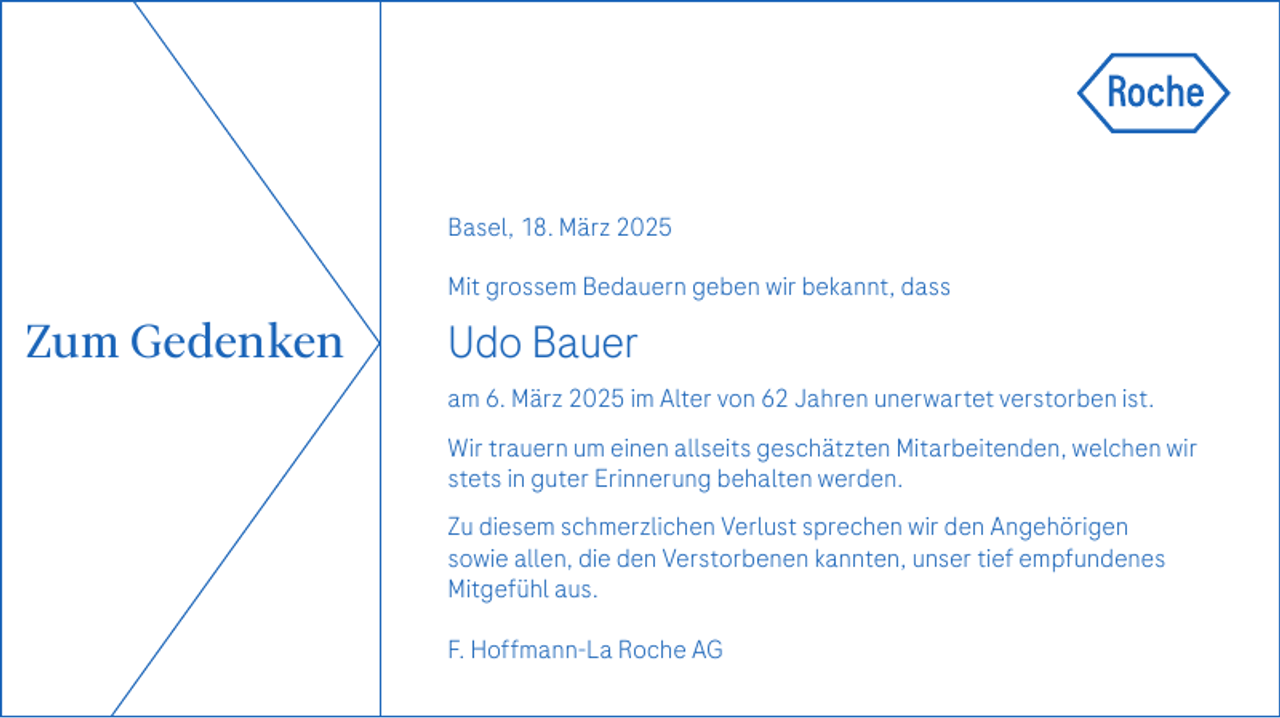 <p>Basel, 18. März 2025<br />Mit grossem Bedauern geben wir bekannt, dass</p><p>Zum Gedenken</p><p>Udo Bauer<br />am 6. März 2025 im Alter von 62 Jahren unerwartet verstorben ist.<br />Wir trauern um einen allseits geschätzten Mitarbeitenden, welchen wir<br />stets in guter Erinnerung behalten werden.<br />Zu diesem schmerzlichen Verlust sprechen wir den Angehörigen<br />sowie allen, die den Verstorbenen kannten, unser tief empfundenes<br />Mitgefühl aus.<br />F. Hoffmann-La Roche AG</p>