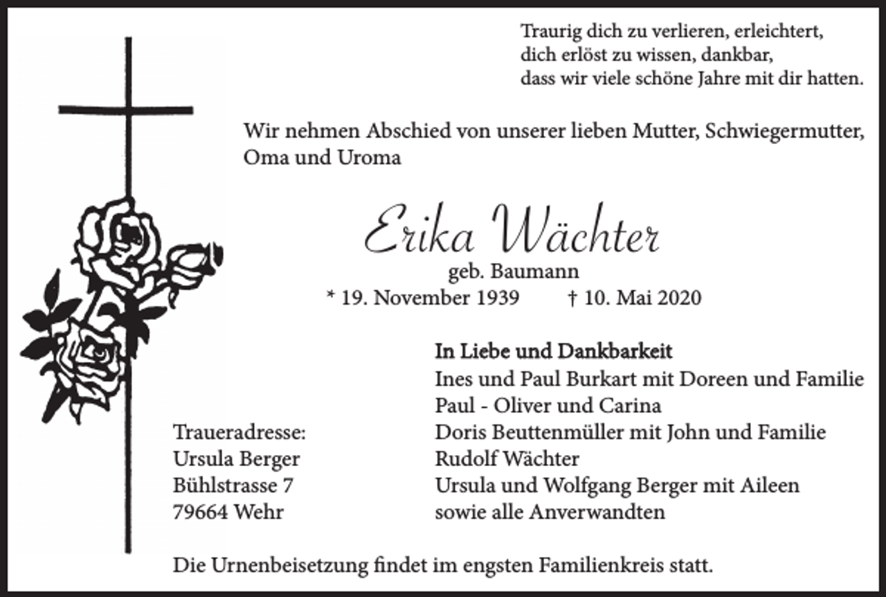 <p>Traurig dich zu verlieren, erleichtert,<br />dich erlöst zu wissen, dankbar,<br />dass wir viele schöne Jahre mit dir hatten.</p><p>Wir nehmen Abschied von unserer lieben Mutter, Schwiegermutter,<br />Oma und Uroma</p><p>Erika Wächter<br />geb. Baumann<br />* 19. November 1939<br />† 10. Mai 2020</p><p>Traueradresse:<br />Ursula Berger<br />Bühlstrasse 9664 Wehr</p><p>In Liebe und Dankbarkeit<br />Ines und Paul Burkart mit Doreen und Familie<br />Paul - Oliver und Carina<br />Doris Beuttenmüller mit John und Familie<br />Rudolf Wächter<br />Ursula und Wolfgang Berger mit Aileen<br />sowie alle Anverwandten</p><p>Die Urnenbeisetzung findet im engsten Familienkreis statt.</p>