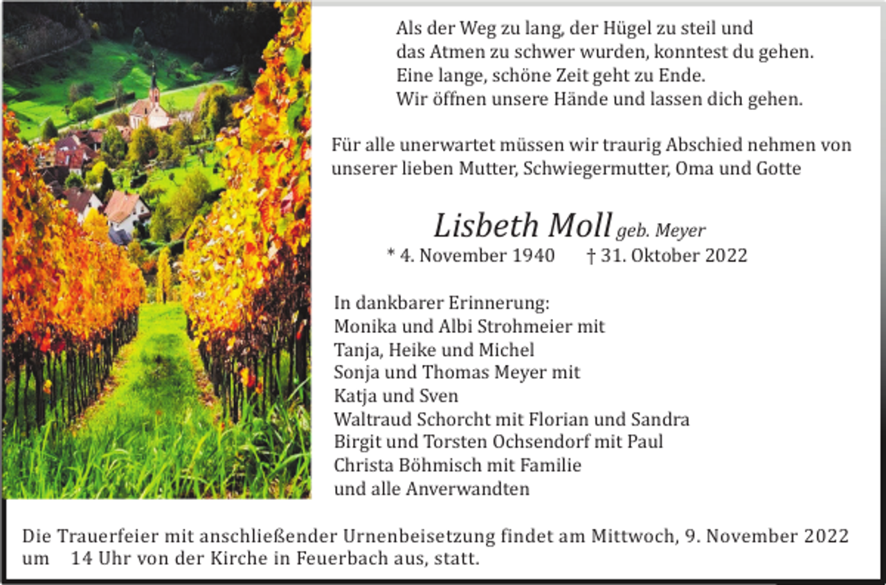 <p>Als der Weg zu lang, der Hü gel zu steil und<br />das Atmen zu schwer wurden, konntest du gehen.<br />Eine lange, schö ne Zeit geht zu Ende.<br />Wir ö ffnen unsere Hä nde und lassen dich gehen.<br />Fü r alle unerwartet mü ssen wir traurig Abschied nehmen von<br />unserer lieben Mutter, Schwiegermutter, Oma und Gotte</p><p>Lisbeth Moll geb. Meyer<br />* 4. November 1940</p><p>† 31. Oktober 2022</p><p>In dankbarer Erinnerung:<br />Monika und Albi Strohmeier mit<br />Tanja, Heike und Michel<br />Sonja und Thomas Meyer mit<br />Katja und Sven<br />Waltraud Schorcht mit Florian und Sandra<br />Birgit und Torsten Ochsendorf mit Paul<br />Christa Bö hmisch mit Familie<br />und alle Anverwandten<br />Die Trauerfeier mit anschließender Urnenbeisetzung findet am Mittwoch, 9. November 2022<br />um 14 Uhr von der Kirche in Feuerbach aus, statt.</p>