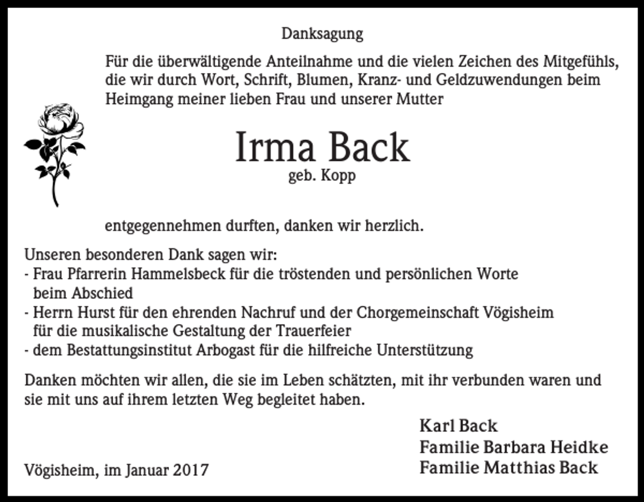 <p>Danksagung<br />Für die überwältigende Anteilnahme und die vielen Zeichen des Mitgefühls,<br />die wir durch Wort, Schrift, Blumen, Kranz- und Geldzuwendungen beim<br />Heimgang meiner lieben Frau und unserer Mutter</p><p>Irma Back<br />geb. Kopp</p><p>entgegennehmen durften, danken wir herzlich.<br />Unseren besonderen Dank sagen wir:<br />- Frau Pfarrerin Hammelsbeck für die tröstenden und persönlichen Worte<br />beim Abschied<br />- Herrn Hurst für den ehrenden Nachruf und der Chorgemeinschaft Vögisheim<br />für die musikalische Gestaltung der Trauerfeier<br />- dem Bestattungsinstitut Arbogast für die hilfreiche Unterstützung<br />Danken möchten wir allen, die sie im Leben schätzten, mit ihr verbunden waren und<br />sie mit uns auf ihrem letzten Weg begleitet haben.</p><p>Vögisheim, im Januar 2017</p><p>Karl Back<br />Familie Barbara Heidke<br />Familie Matthias Back</p>