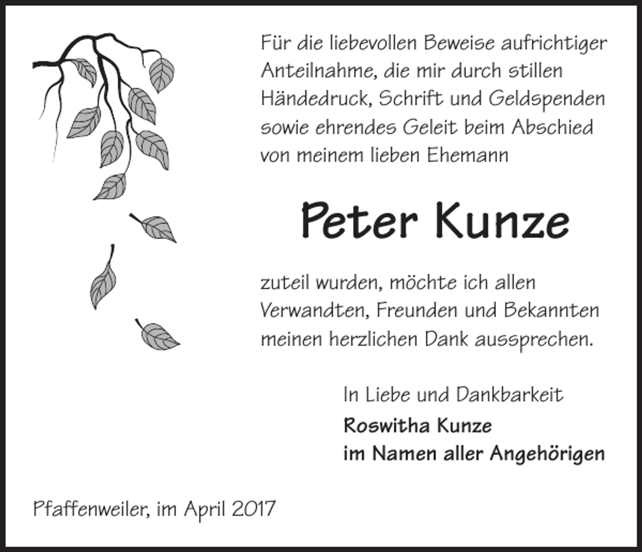 <p>Für die liebevollen Beweise aufrichtiger<br />Anteilnahme, die mir durch stillen<br />­Händedruck, Schrift und Geldspenden<br />sowie ehrendes Geleit beim Abschied<br />von meinem lieben Ehemann</p><p>Peter Kunze<br />zuteil wurden, möchte ich allen<br />­Verwandten, Freunden und Bekannten<br />meinen herzlichen Dank aussprechen.<br />In Liebe und Dankbarkeit<br />Roswitha Kunze<br />im Namen aller Angehörigen<br />Pfaffenweiler, im April 2017</p>