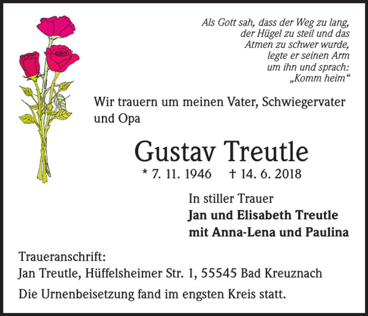 <p>Als Gott sah, dass der Weg zu lang,<br />der Hügel zu steil und das<br />Atmen zu schwer wurde,<br />legte er seinen Arm<br />um ihn und sprach:<br />„Komm heim“</p><p>Wir trauern um meinen Vater, Schwiegervater<br />und Opa</p><p>Gustav Treutle<br />* 7. 11. 1946</p><p>† 14. 6. 2018</p><p>In stiller Trauer<br />Jan und Elisabeth Treutle<br />mit Anna-Lena und Paulina<br />Traueranschrift:<br />Jan Treutle, Hüffelsheimer Str. 1, 55545 Bad Kreuznach<br />Die Urnenbeisetzung fand im engsten Kreis statt.</p>