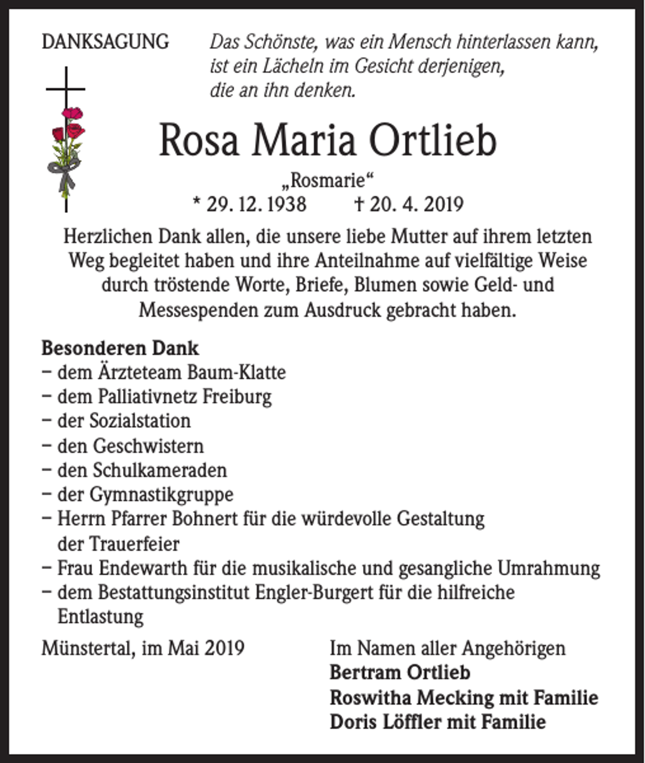 <p>DANKSAGUNG</p><p>D<br />as Schönste, was ein Mensch hinterlassen kann,<br />ist ein Lächeln im Gesicht derjenigen,<br />die an ihn denken.</p><p>Rosa Maria Ortlieb</p><p>„Rosmarie“<br />* 29. 12. 1938 † 20. 4. 2019<br />Herzlichen Dank allen, die unsere liebe Mutter auf ihrem letzten<br />Weg begleitet haben und ihre Anteilnahme auf vielfältige Weise<br />durch tröstende Worte, Briefe, Blumen sowie Geld- und<br />Messespenden zum Ausdruck gebracht haben.<br />Besonderen Dank<br />– dem Ärzteteam Baum-Klatte<br />– dem Palliativnetz Freiburg<br />– der Sozialstation<br />– den Geschwistern<br />– den Schulkameraden<br />– der Gymnastikgruppe<br />– Herrn Pfarrer Bohnert für die würdevolle Gestaltung<br />der Trauerfeier<br />– Frau Endewarth für die musikalische und gesangliche Umrahmung<br />– dem Bestattungsinstitut Engler-Burgert für die hilfreiche<br />Entlastung<br />Münstertal, im Mai 2019<br />Im Namen aller Angehörigen</p><p>Bertram Ortlieb</p><p>Roswitha Mecking mit Familie</p><p>Doris Löffler mit Familie</p>