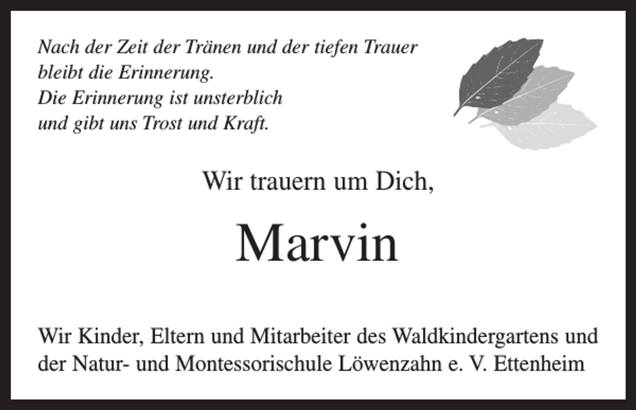 <p>Nach der Zeit der Tränen und der tiefen Trauer<br />bleibt die Erinnerung.<br />Die Erinnerung ist unsterblich<br />und gibt uns Trost und Kraft.</p><p>Wir trauern um Dich,</p><p>Marvin<br />Wir Kinder, Eltern und Mitarbeiter des Waldkindergartens und<br />der Natur- und Montessorischule Löwenzahn e. V. Ettenheim</p>