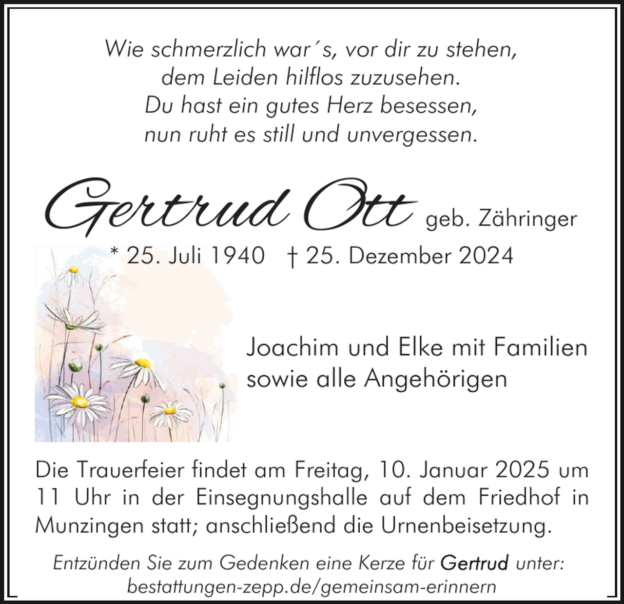 <p>Wie schmerzlich war´s, vor dir zu stehen,<br />dem Leiden hilflos zuzusehen.<br />Du hast ein gutes Herz besessen,<br />nun ruht es still und unvergessen.</p><p>Gertrud Ott</p><p>geb. Zähringer</p><p>* 25. Juli 1940 † 25. Dezember 2024</p><p>Joachim und Elke mit Familien<br />sowie alle Angehörigen</p><p>Die Trauerfeier findet am Freitag, 10. Januar 2025 um<br />11 Uhr in der Einsegnungshalle auf dem Friedhof in<br />Munzingen statt; anschließend die Urnenbeisetzung.<br />Entzünden Sie zum Gedenken eine Kerze für<br />unter:<br />bestattungen-zepp.de/gemeinsam-erinnern</p>