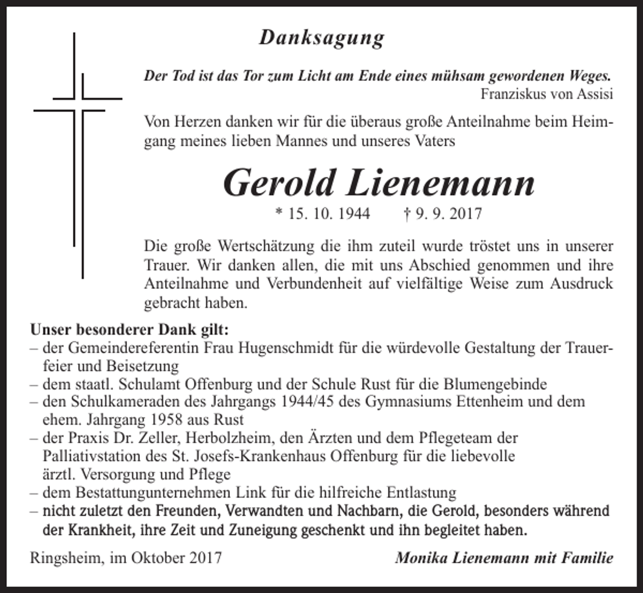 <p>Danksagung<br />Der Tod ist das Tor zum Licht am Ende eines mühsam gewordenen Weges.</p><p>Franziskus von Assisi</p><p>Von Herzen danken wir für die überaus große Anteilnahme beim Heim­<br />gang meines lieben Mannes und unseres Vaters</p><p>Gerold Lienemann<br />* 15. 10. 1944 † 9. 9. 2017</p><p>Die große Wertschätzung die ihm zuteil wurde tröstet uns in unserer<br />Trauer. Wir danken allen, die mit uns Abschied genommen und ihre<br />Anteilnahme und Verbundenheit auf vielfältige Weise zum Ausdruck<br />gebracht haben.<br />Unser besonderer Dank gilt:<br />– d er Gemeindereferentin Frau Hugenschmidt für die würdevolle Gestaltung der Trauer­<br />feier und Beisetzung<br />– d em staatl. Schulamt Offenburg und der Schule Rust für die Blumengebinde<br />– d en Schulkameraden des Jahrgangs 1944/45 des Gymnasiums Ettenheim und dem<br />ehem. Jahrgang 1958 aus Rust<br />– der Praxis Dr. Zeller, Herbolzheim, den Ärzten und dem Pflegeteam der<br />­Palliativstation des St. Josefs-Krankenhaus Offenburg für die liebevolle<br />ärztl. Versorgung und Pflege<br />– dem Bestattungunternehmen Link für die hilfreiche Entlastung<br />– nicht zuletzt den Freunden, Verwandten und Nachbarn, die Gerold, besonders während<br />der Krankheit, ihre Zeit und Zuneigung geschenkt und ihn begleitet haben.<br />Ringsheim, im Oktober 2017</p><p>Monika Lienemann mit Familie</p>