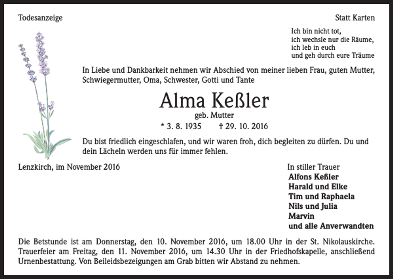 <p>Todesanzeige</p><p>Statt Karten<br />Ich bin nicht tot,<br />ich wechsle nur die Räume,<br />ich leb in euch<br />und geh durch eure Träume</p><p>In Liebe und Dankbarkeit nehmen wir Abschied von meiner lieben Frau, guten Mutter,<br />Schwiegermutter, Oma, Schwester, Gotti und Tante</p><p>Alma Keßler<br />geb. Mutter<br />* 3. 8. 1935 † 29. 10. 2016</p><p>Du bist friedlich eingeschlafen, und wir waren froh, dich begleiten zu dürfen. Du und<br />dein Lächeln werden uns für immer fehlen.<br />Lenzkirch, im November 2016 In stiller Trauer<br />Alfons Keßler<br />Harald und Elke<br />Tim und Raphaela<br />Nils und Julia<br />Marvin<br />und alle Anverwandten<br />Die Betstunde ist am Donnerstag, den 10. November 2016, um 18.00 Uhr in der St. Nikolauskirche.<br />Trauerfeier am Freitag, den 11. November 2016, um 14.30 Uhr in der Friedhofskapelle, anschließend<br />Urnenbestattung. Von Beileidsbezeigungen am Grab bitten wir Abstand zu nehmen.</p>