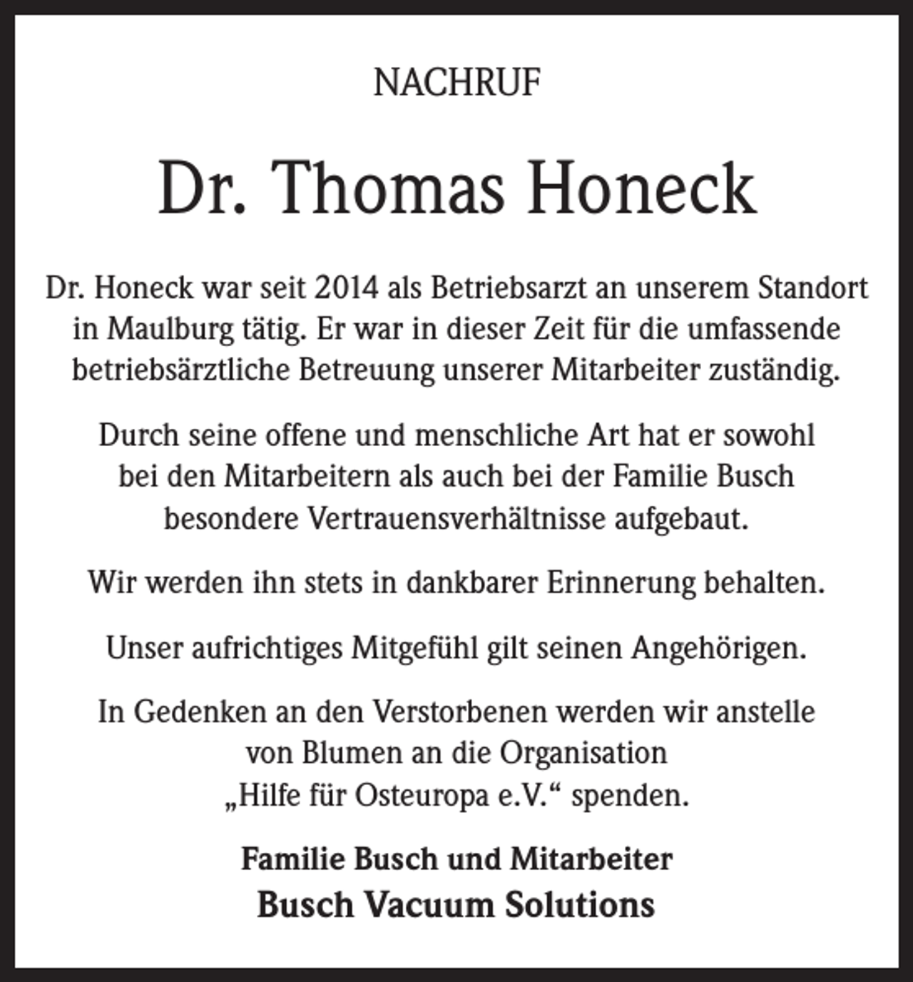 <p>NACHRUF</p><p>Dr. Thomas Honeck<br />Dr. Honeck war seit 2014 als Betriebsarzt an unserem Standort<br />in Maulburg tätig. Er war in dieser Zeit für die umfassende<br />betriebsärztliche Betreuung unserer Mitarbeiter zuständig.<br />Durch seine offene und menschliche Art hat er sowohl<br />bei den Mitarbeitern als auch bei der Familie Busch<br />besondere Vertrauensverhältnisse aufgebaut.<br />Wir werden ihn stets in dankbarer Erinnerung behalten.<br />Unser aufrichtiges Mitgefühl gilt seinen Angehörigen.<br />In Gedenken an den Verstorbenen werden wir anstelle<br />von Blumen an die Organisation<br />„Hilfe für Osteuropa e.V.“ spenden.<br />Familie Busch und Mitarbeiter</p><p>Busch Vacuum Solutions</p>