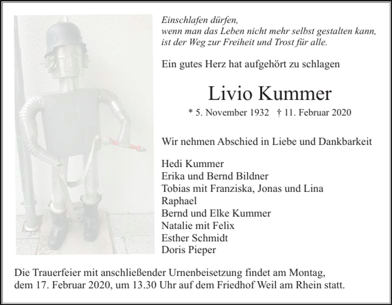 <p>Einschlafen dürfen,<br />wenn man das Leben nicht mehr selbst gestalten kann,<br />ist der Weg zur Freiheit und Trost für alle.</p><p>Ein gutes Herz hat aufgehört zu schlagen</p><p>Livio Kummer<br />* 5. November 1932 † 11. Februar 2020</p><p>Wir nehmen Abschied in Liebe und Dankbarkeit<br />Hedi Kummer<br />Erika und Bernd Bildner<br />Tobias mit Franziska, Jonas und Lina<br />Raphael<br />Bernd und Elke Kummer<br />Natalie mit Felix<br />Esther Schmidt<br />Doris Pieper<br />Die Trauerfeier mit anschließender Urnenbeisetzung findet am Montag,<br />dem 17. Februar 2020, um 13.30 Uhr auf dem Friedhof Weil am Rhein statt.</p>