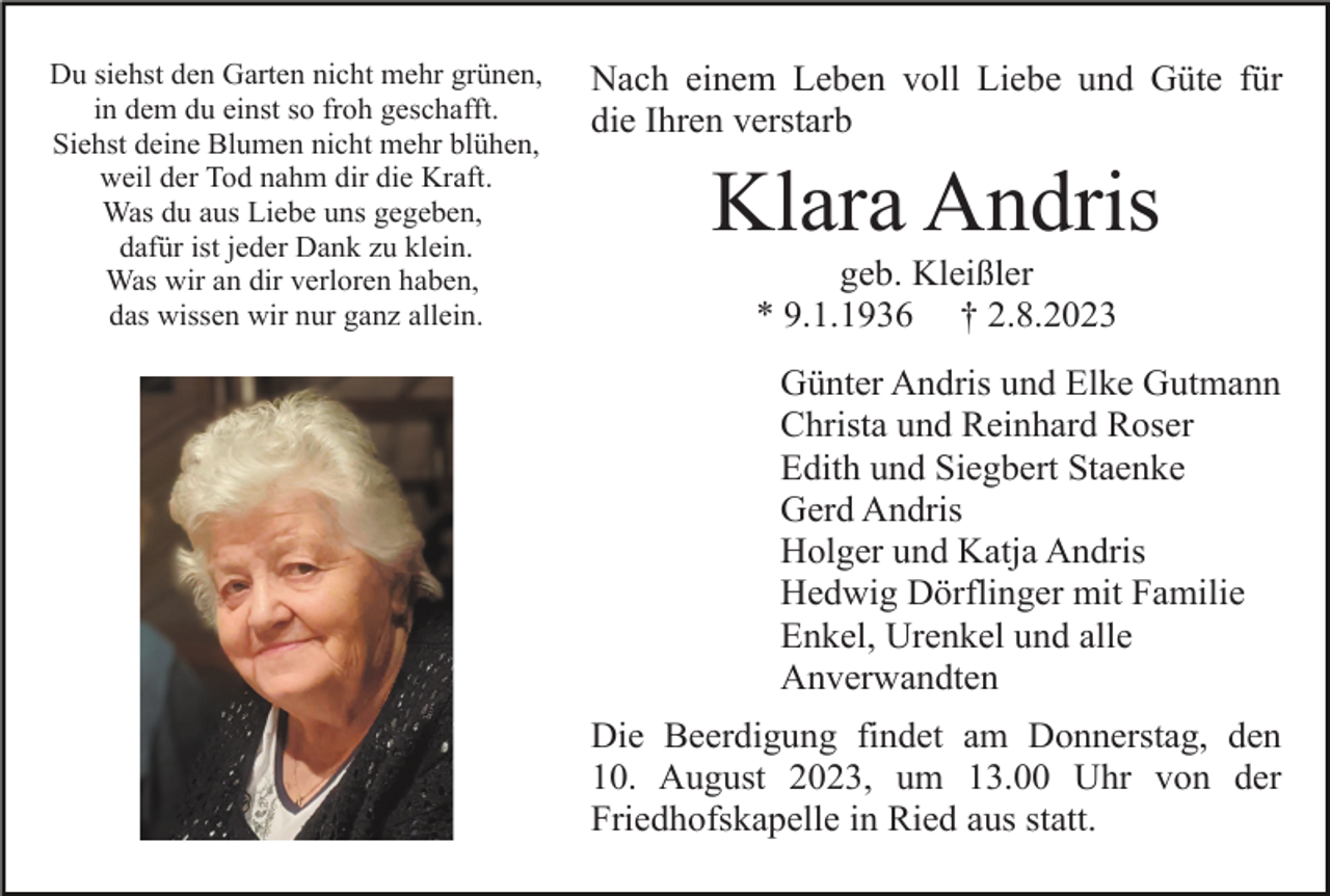 <p>Du siehst den Garten nicht mehr grünen,<br />in dem du einst so froh geschafft.<br />Siehst deine Blumen nicht mehr blühen,<br />weil der Tod nahm dir die Kraft.<br />Was du aus Liebe uns gegeben,<br />dafür ist jeder Dank zu klein.<br />Was wir an dir verloren haben,<br />das wissen wir nur ganz allein.</p><p>Nach einem Leben voll Liebe und Güte für<br />die Ihren verstarb</p><p>Klara Andris<br />geb. Kleißler<br />* 9.1.1936 † 2.8.2023<br />Günter Andris und Elke Gutmann<br />Christa und Reinhard Roser<br />Edith und Siegbert Staenke<br />Gerd Andris<br />Holger und Katja Andris<br />Hedwig Dörflinger mit Familie<br />Enkel, Urenkel und alle<br />Anverwandten<br />Die Beerdigung findet am Donnerstag, den<br />10. August 2023, um 13.00 Uhr von der<br />Friedhofskapelle in Ried aus statt.</p>