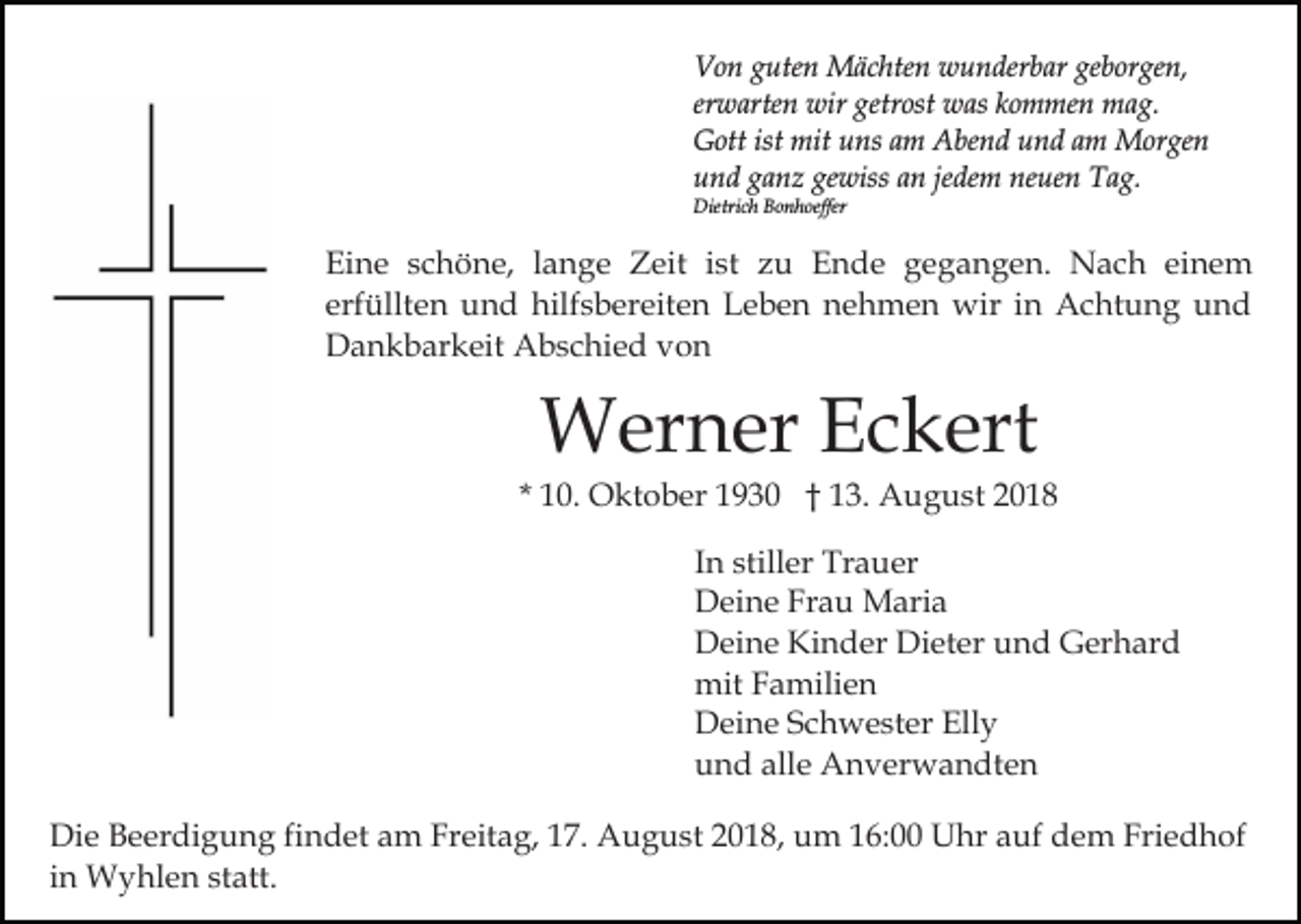 <p>Von guten Mächten wunderbar geborgen,<br />erwarten wir getrost was kommen mag.<br />Gott ist mit uns am Abend und am Morgen<br />und ganz gewiss an jedem neuen Tag.<br />Dietrich Bonhoeffer</p><p>Eine schöne, lange Zeit ist zu Ende gegangen. Nach einem<br />erfüllten und hilfsbereiten Leben nehmen wir in Achtung und<br />Dankbarkeit Abschied von</p><p>Werner Eckert<br />* 10. Oktober 1930 † 13. August 2018<br />In stiller Trauer<br />Deine Frau Maria<br />Deine Kinder Dieter und Gerhard<br />mit Familien<br />Deine Schwester Elly<br />und alle Anverwandten<br />Die Beerdigung findet am Freitag, 17. August 2018, um 16:00 Uhr auf dem Friedhof<br />in Wyhlen statt.</p>