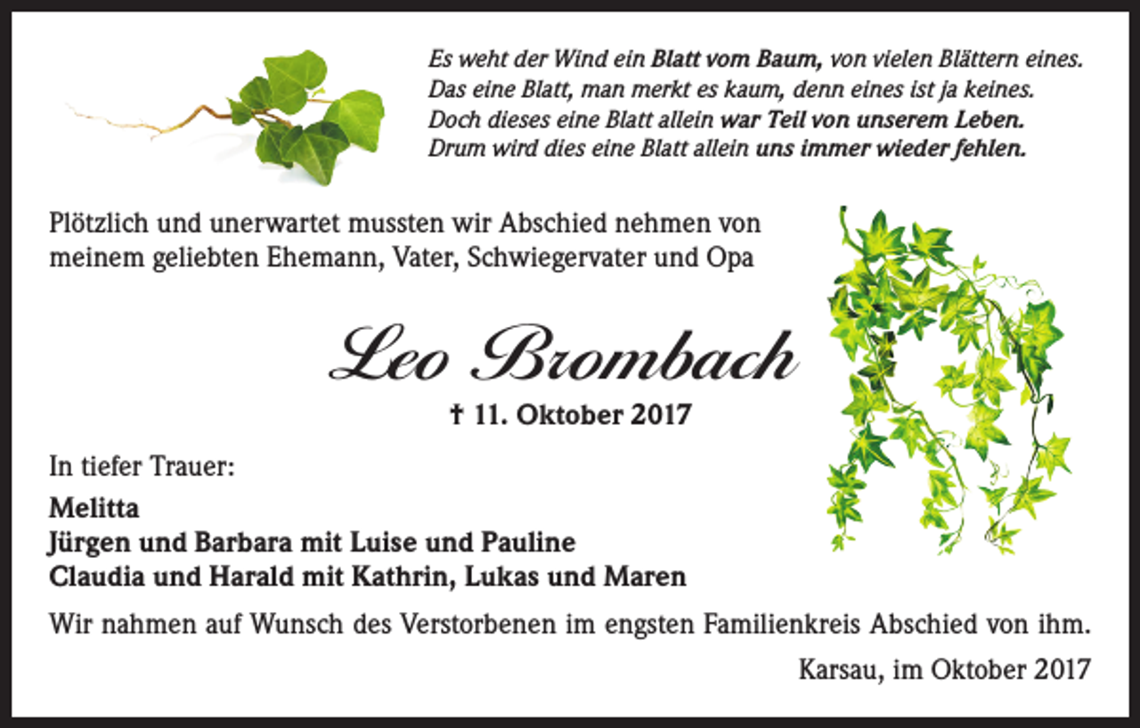 <p>Es weht der Wind ein Blatt vom Baum, von vielen Blättern eines.<br />Das eine Blatt, man merkt es kaum, denn eines ist ja keines.<br />Doch dieses eine Blatt allein war Teil von unserem Leben.<br />Drum wird dies eine Blatt allein uns immer wieder fehlen.</p><p>Plötzlich und unerwartet mussten wir Abschied nehmen von<br />meinem geliebten Ehemann, Vater, Schwiegervater und Opa</p><p>Leo Brombach<br />† 11. Oktober 2017</p><p>In tiefer Trauer:<br />Melitta<br />Jürgen und Barbara mit Luise und Pauline<br />Claudia und Harald mit Kathrin, Lukas und Maren<br />Wir nahmen auf Wunsch des Verstorbenen im engsten Familienkreis Abschied von ihm.<br />Karsau, im Oktober 2017</p>