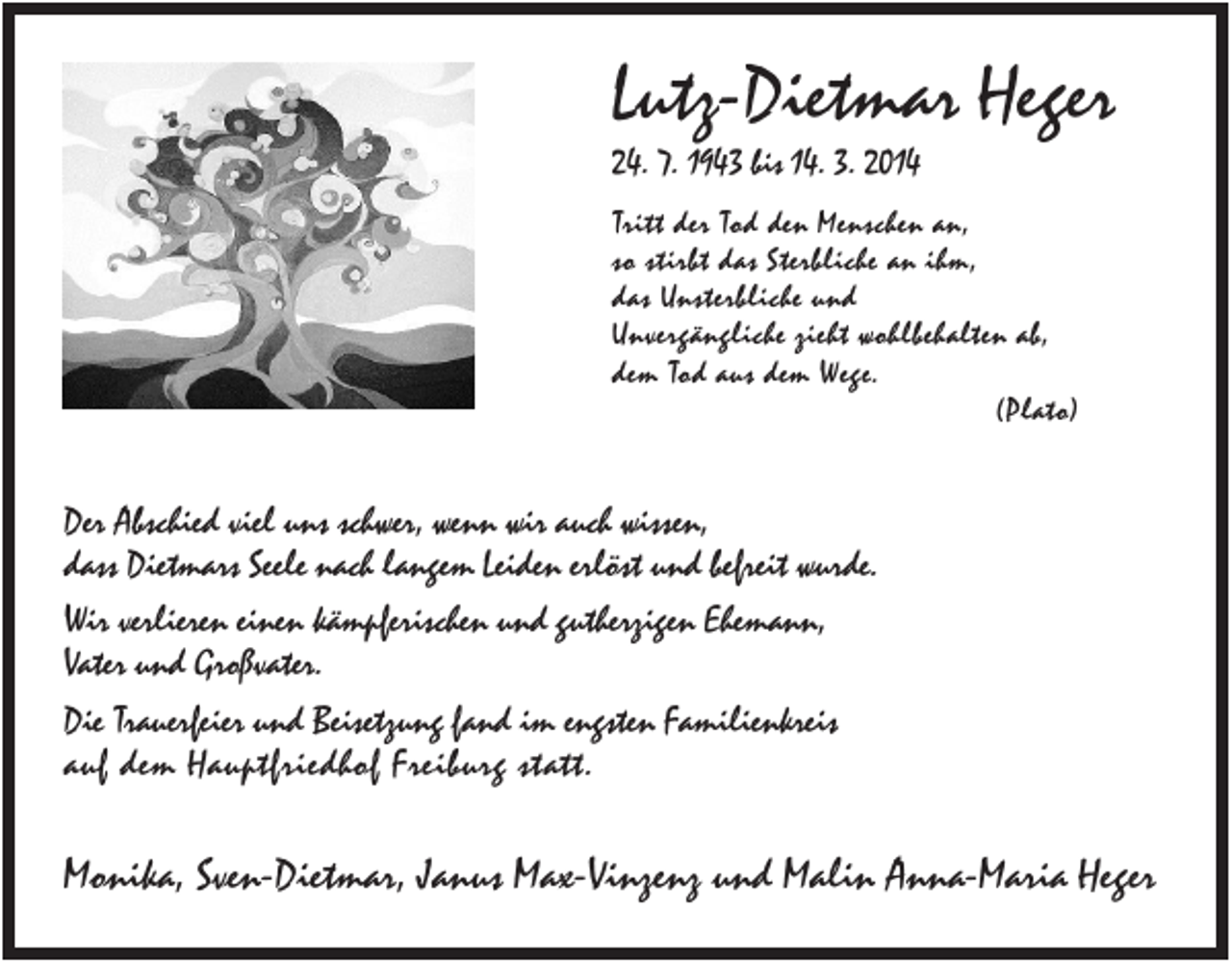 <p>Lutz-Dietmar Heger<br />24. 7. 1943 bis 14. 3. 2014<br />Tritt der Tod den Menschen an,<br />so stirbt das Sterbliche an ihm,<br />das Unsterbliche und<br />Unvergängliche zieht wohlbehalten ab,<br />dem Tod aus dem Wege.<br />(Plato)</p><p>Der Abschied viel uns schwer, wenn wir auch wissen,<br />dass Dietmars Seele nach langem Leiden erlöst und befreit wurde.<br />Wir verlieren einen kämpferischen und gutherzigen Ehemann,<br />Vater und Großvater.<br />Die Trauerfeier und Beisetzung fand im engsten Familienkreis<br />auf dem Hauptfriedhof Freiburg statt.</p><p>Monika, Sven-Dietmar, Janus Max-Vinzenz und Malin Anna-Maria Heger</p>