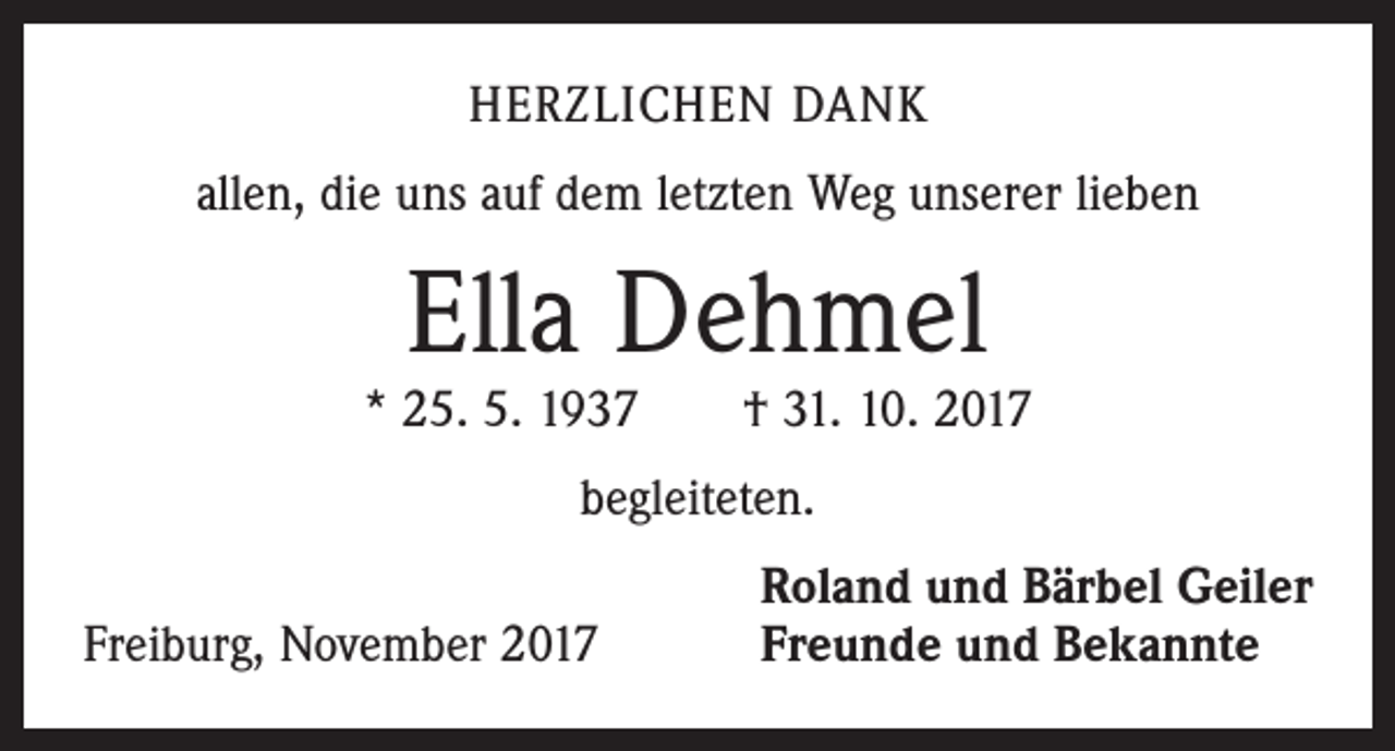 <p>HERZLICHEN DANK<br />allen, die uns auf dem letzten Weg unserer lieben</p><p>Ella Dehmel</p><p>* 25. 5. 1937 † 31. 10. 2017<br />begleiteten.</p><p>Freiburg, November 2017</p><p>Roland und Bärbel Geiler<br />Freunde und Bekannte</p>