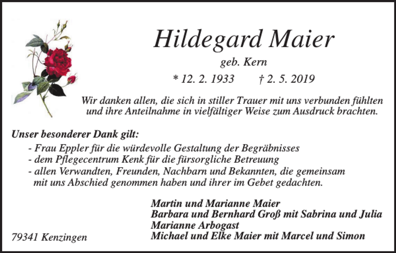 <p>Hildegard Maier<br />geb. Kern<br />* 12. 2. 1933<br />† 2. 5. 2019<br />Wir danken allen, die sich in stiller Trauer mit uns verbunden fühlten<br />und ihre Anteilnahme in vielfältiger Weise zum Ausdruck brachten.<br />Unser besonderer Dank gilt:<br />- Frau Eppler für die würdevolle Gestaltung der Begräbnisses<br />- dem Pflegecentrum Kenk für die fürsorgliche Betreuung<br />- allen Verwandten, Freunden, Nachbarn und Bekannten, die gemeinsam<br />mit uns Abschied genommen haben und ihrer im Gebet gedachten.</p><p>79341 Kenzingen</p><p>Martin und Marianne Maier<br />Barbara und Bernhard Groß mit Sabrina und Julia<br />Marianne Arbogast<br />Michael und Elke Maier mit Marcel und Simon</p>