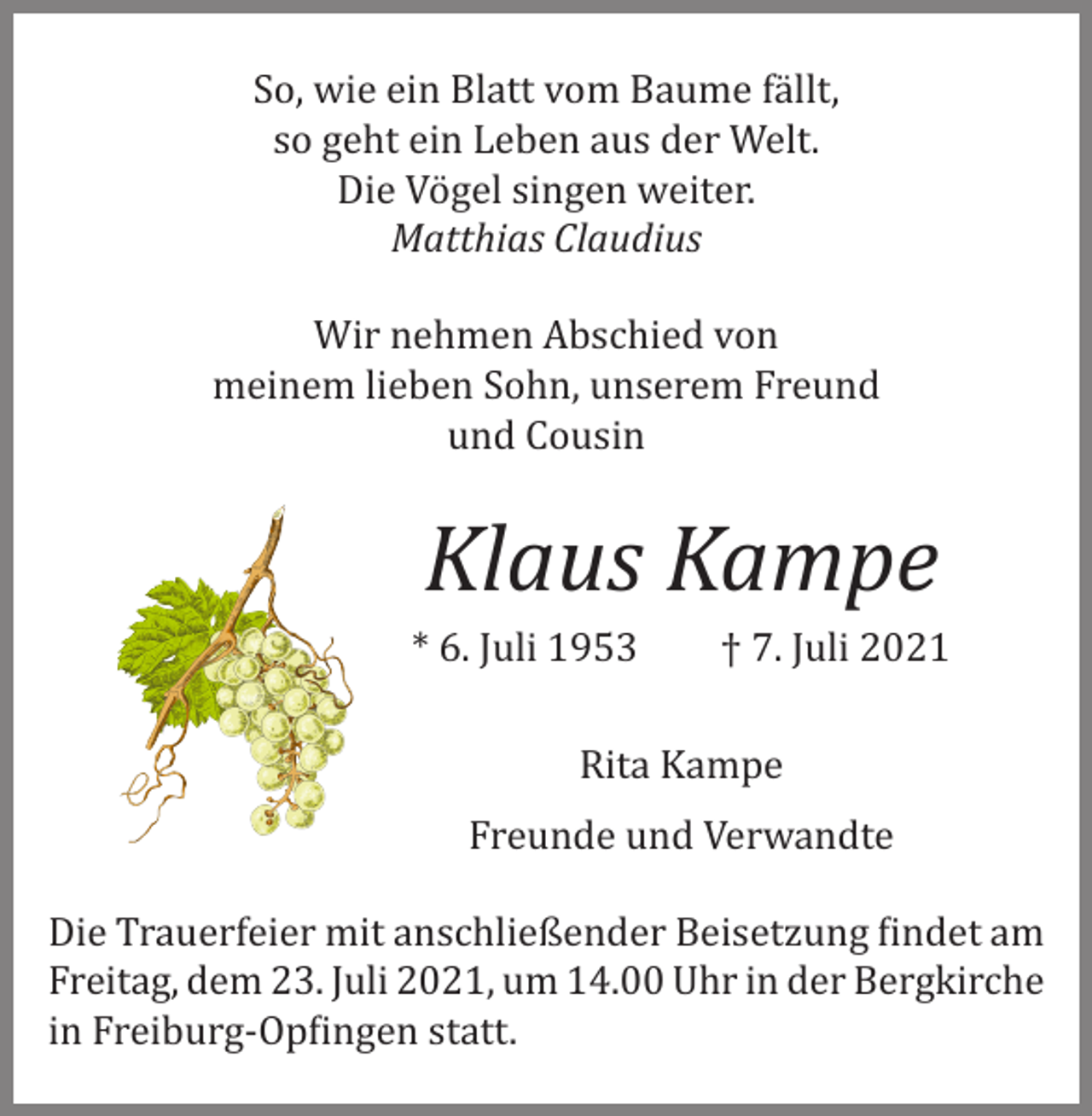<p>So, wie ein Blatt vom Baume fällt,<br />so geht ein Leben aus der Welt.<br />Die Vögel singen weiter.<br />Matthias Claudius<br />Wir nehmen Abschied von<br />meinem lieben Sohn, unserem Freund<br />und Cousin</p><p>Klaus Kampe</p><p>* 6. Juli 1953</p><p>† 7. Juli 2021</p><p>Rita Kampe</p><p>Freunde und Verwandte</p><p>Die Trauerfeier mit anschließender Beisetzung findet am<br />Freitag, dem 23. Juli 2021, um 14.00 Uhr in der Bergkirche<br />in Freiburg­-Opfingen statt.</p>