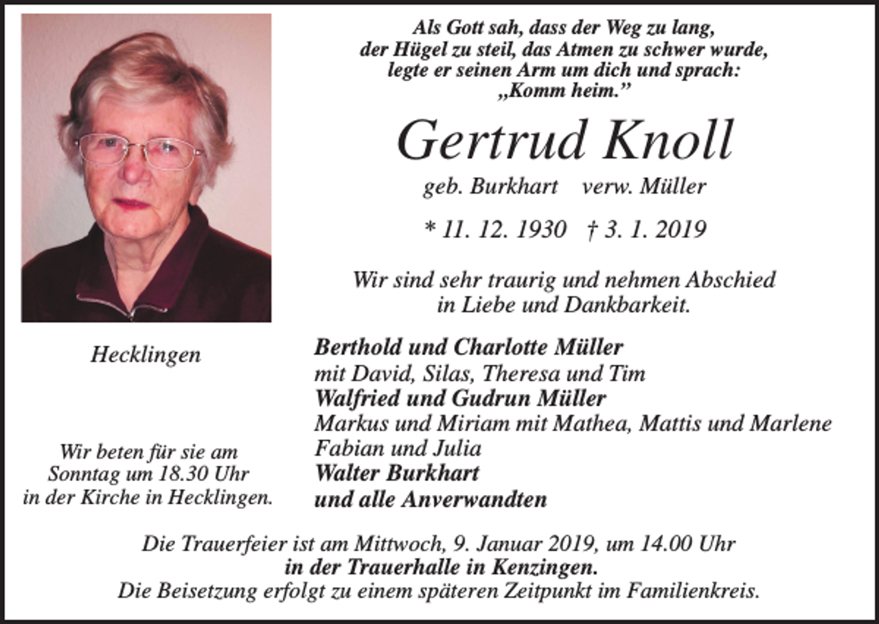 <p>Als Gott sah, dass der Weg zu lang,<br />der Hügel zu steil, das Atmen zu schwer wurde,<br />legte er seinen Arm um dich und sprach:<br />„Komm heim.”</p><p>Gertrud Knoll<br />geb. Burkhart</p><p>verw. Müller</p><p>* 11. 12. 1930 † 3. 1. 2019<br />Wir sind sehr traurig und nehmen Abschied<br />in Liebe und Dankbarkeit.<br />Hecklingen</p><p>Wir beten für sie am<br />Sonntag um 18.30 Uhr<br />in der Kirche in Hecklingen.</p><p>Berthold und Charlotte Müller<br />mit David, Silas, Theresa und Tim<br />Walfried und Gudrun Müller<br />Markus und Miriam mit Mathea, Mattis und Marlene<br />Fabian und Julia<br />Walter Burkhart<br />und alle Anverwandten</p><p>Die Trauerfeier ist am Mittwoch, 9. Januar 2019, um 14.00 Uhr<br />in der Trauerhalle in Kenzingen.<br />Die Beisetzung erfolgt zu einem späteren Zeitpunkt im Familienkreis.</p>