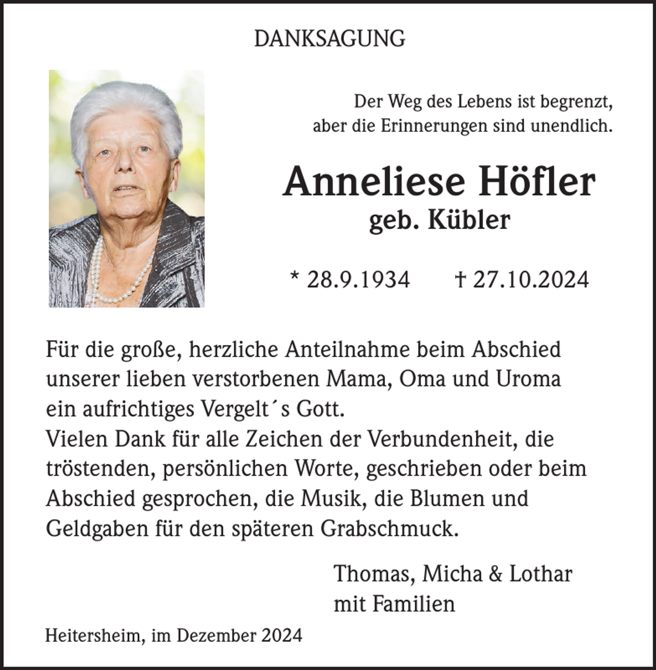 <p>DANKSAGUNG<br />Der Weg des Lebens ist begrenzt,<br />aber die Erinnerungen sind unendlich.</p><p>Anneliese Höfler<br />geb. Kübler<br />* 28.9.1934</p><p>† 27.10.2024</p><p>Für die große, herzliche Anteilnahme beim Abschied<br />unserer lieben verstorbenen Mama, Oma und Uroma<br />ein aufrichtiges Vergelt´s Gott.<br />Vielen Dank für alle Zeichen der Verbundenheit, die<br />tröstenden, persönlichen Worte, geschrieben oder beim<br />Abschied gesprochen, die Musik, die Blumen und<br />Geldgaben für den späteren Grabschmuck.<br />Thomas, Micha &amp; Lothar<br />mit Familien<br />Heitersheim, im Dezember 2024</p>