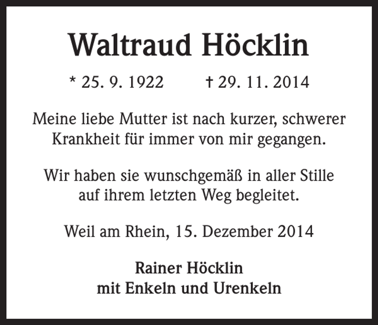 <p>Waltraud Höcklin<br />* 25. 9. 1922</p><p>= 29. 11. 2014</p><p>Meine liebe Mutter ist nach kurzer, schwerer<br />Krankheit für immer von mir gegangen.<br />Wir haben sie wunschgemäß in aller Stille<br />auf ihrem letzten Weg begleitet.<br />Weil am Rhein, 15. Dezember 2014<br />Rainer Höcklin<br />mit Enkeln und Urenkeln</p>