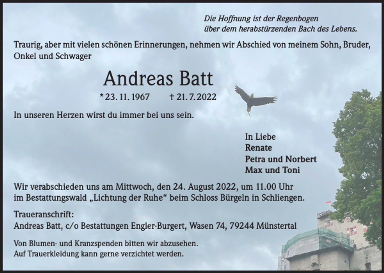 <p>Die Hoffnung ist der Regenbogen<br />über dem herabstürzenden Bach des Lebens.</p><p>Traurig, aber mit vielen schönen Erinnerungen, nehmen wir Abschied von meinem Sohn, Bruder,<br />Onkel und Schwager</p><p>Andreas Batt<br />* 23. 11. 1967 † 21. 7. 2022<br />In unseren Herzen wirst du immer bei uns sein.<br />In Liebe<br />Renate<br />Petra und Norbert<br />Max und Toni<br />Wir verabschieden uns am Mittwoch, den 24. August 2022, um 11.00 Uhr<br />im Bestattungswald „Lichtung der Ruhe“ beim Schloss Bürgeln in Schliengen.<br />Traueranschrift:<br />Andreas Batt, c/o Bestattungen Engler-Burgert, Wasen 74, 79244 Münstertal<br />Von Blumen- und Kranzspenden bitten wir abzusehen.<br />Auf Trauerkleidung kann gerne verzichtet werden.</p>
