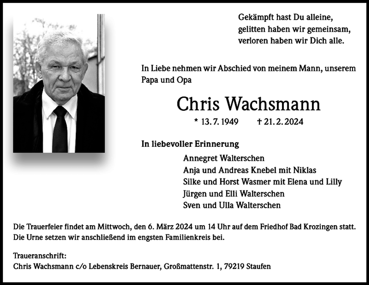 <p>Gekämpft hast Du alleine,<br />gelitten haben wir gemeinsam,<br />verloren haben wir Dich alle.<br />In Liebe nehmen wir Abschied von meinem Mann, unserem<br />Papa und Opa</p><p>Chris Wachsmann<br />* 13. 7. 1949 † 21. 2. 2024<br />In liebevoller Erinnerung<br />Annegret Walterschen<br />Anja und Andreas Knebel mit Niklas<br />Silke und Horst Wasmer mit Elena und Lilly<br />Jürgen und Elli Walterschen<br />Sven und Ulla Walterschen<br />Die Trauerfeier findet am Mittwoch, den 6. März 2024 um 14 Uhr auf dem Friedhof Bad Krozingen statt.<br />Die Urne setzen wir anschließend im engsten Familienkreis bei.<br />Traueranschrift:<br />Chris Wachsmann c/o Lebenskreis Bernauer, Großmattenstr. 1, 79219 Staufen</p>