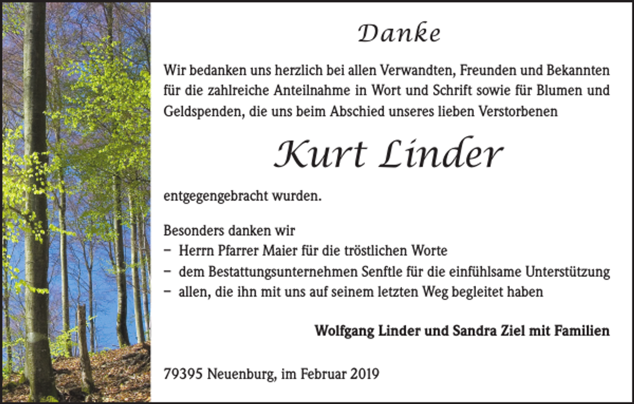 <p>Danke<br />Wir bedanken uns herzlich bei allen Verwandten, Freunden und ­Bekannten<br />für die zahlreiche Anteilnahme in Wort und Schrift ­sowie für Blumen und<br />Geldspenden, die uns beim Abschied u­ nseres lieben Verstorbenen</p><p>Kurt Linder<br />entgegengebracht wurden.<br />Besonders danken wir<br />– Herrn Pfarrer Maier für die tröstlichen Worte<br />– dem Bestattungsunternehmen Senftle für die einfühlsame Unterstützung<br />– allen, die ihn mit uns auf seinem letzten Weg begleitet haben<br />Wolfgang Linder und Sandra Ziel mit Familien<br />79395 Neuenburg, im Februar 2019</p>