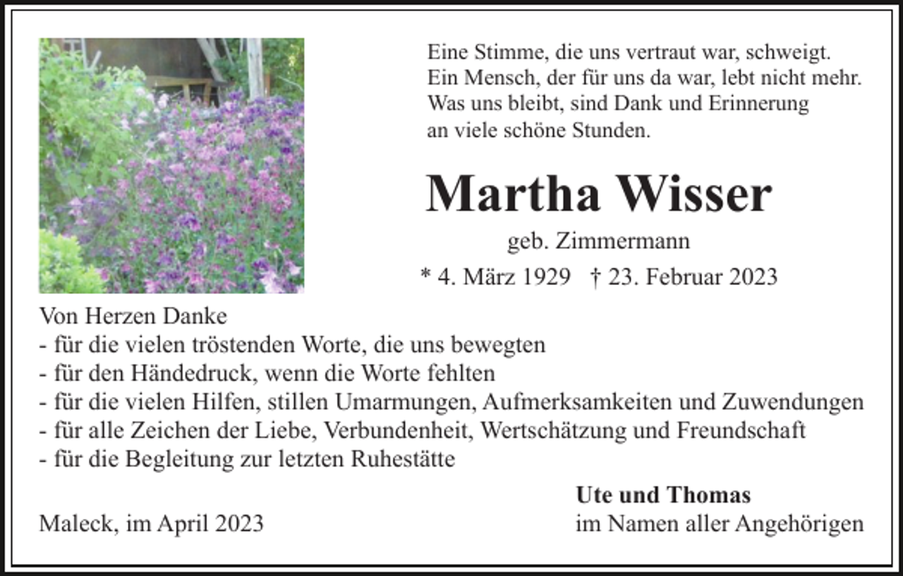 <p>Eine Stimme, die uns vertraut war, schweigt.<br />Ein Mensch, der für uns da war, lebt nicht mehr.<br />Was uns bleibt, sind Dank und Erinnerung<br />an viele schöne Stunden.</p><p>Martha Wisser<br />geb. Zimmermann<br />* 4. März 1929 † 23. Februar 2023<br />Von Herzen Danke<br />- für die vielen tröstenden Worte, die uns bewegten<br />- für den Händedruck, wenn die Worte fehlten<br />- für die vielen Hilfen, stillen Umarmungen, Aufmerksamkeiten und Zuwendungen<br />- für alle Zeichen der Liebe, Verbundenheit, Wertschätzung und Freundschaft<br />- für die Begleitung zur letzten Ruhestätte<br />Ute und Thomas<br />Maleck, im April 2023<br />im Namen aller Angehörigen</p>
