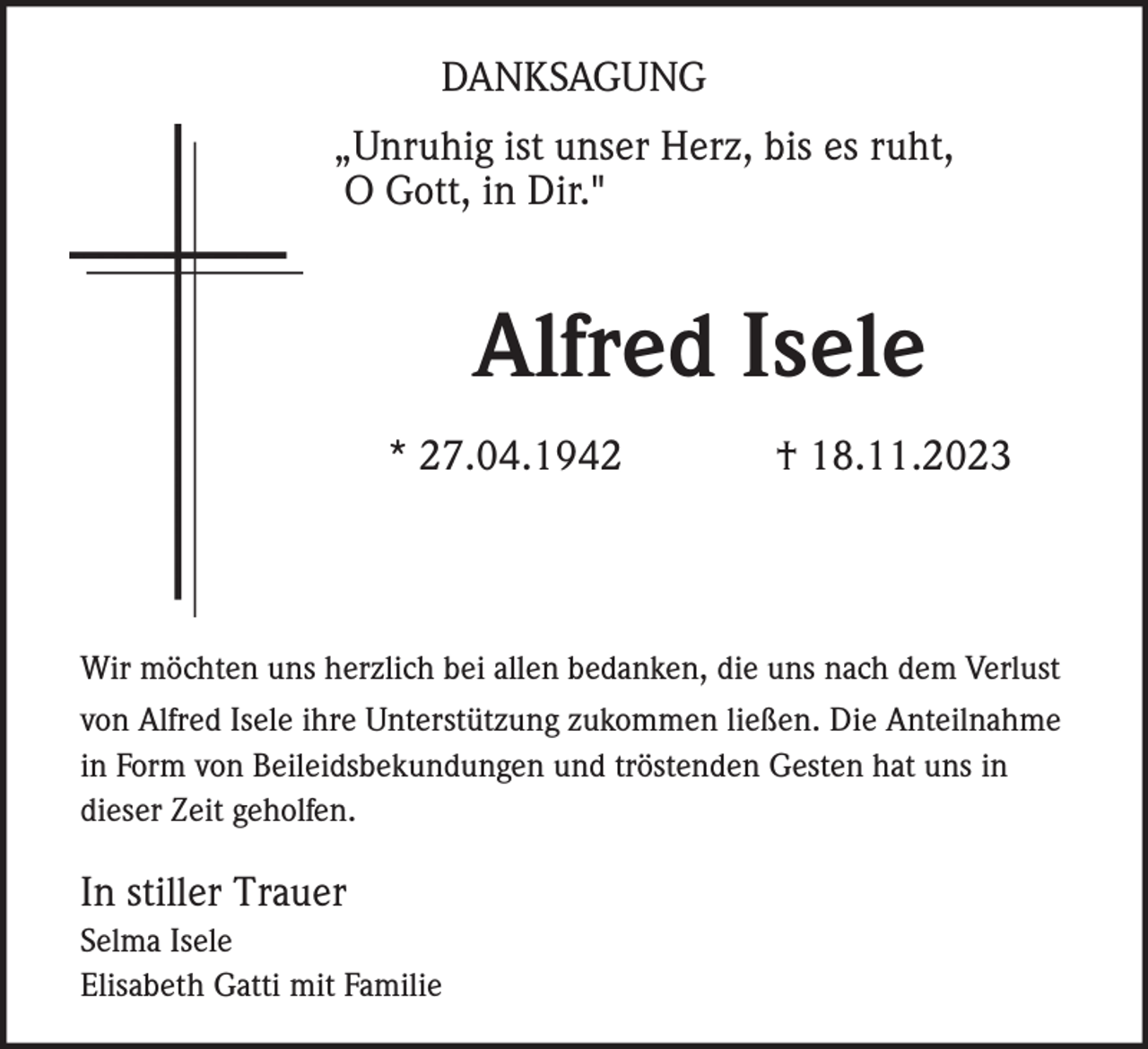 <p>DANKSAGUNG<br />„Unruhig ist unser Herz, bis es ruht,<br />O Gott, in Dir."</p><p>Alfred Isele<br />* 27.04.1942</p><p>† 18.11.2023</p><p>Wir möchten uns herzlich bei allen bedanken, die uns nach dem Verlust<br />von Alfred Isele ihre Unterstützung zukommen ließen. Die Anteilnahme<br />in Form von Beileidsbekundungen und tröstenden Gesten hat uns in<br />dieser Zeit geholfen.</p><p>In stiller Trauer<br />Selma Isele<br />Elisabeth Gatti mit Familie</p>
