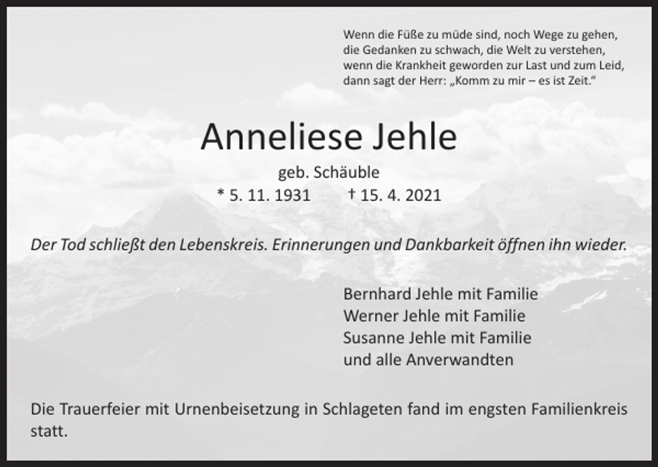 <p>Wenn die Füße zu müde sind, noch Wege zu gehen,<br />die Gedanken zu schwach, die Welt zu verstehen,<br />wenn die Krankheit geworden zur Last und zum Leid,<br />dann sagt der Herr: „Komm zu mir – es ist Zeit.“</p><p>Anneliese Jehle<br />geb. Schäuble<br />* 5. 11. 1931 † 15. 4. 2021</p><p>Der Tod schließt den Lebenskreis. Erinnerungen und Dankbarkeit öffnen ihn wieder.<br />Bernhard Jehle mit Familie<br />Werner Jehle mit Familie<br />Susanne Jehle mit Familie<br />und alle Anverwandten<br />Die Trauerfeier mit Urnenbeisetzung in Schlageten fand im engsten Familien­kreis<br />statt.</p>