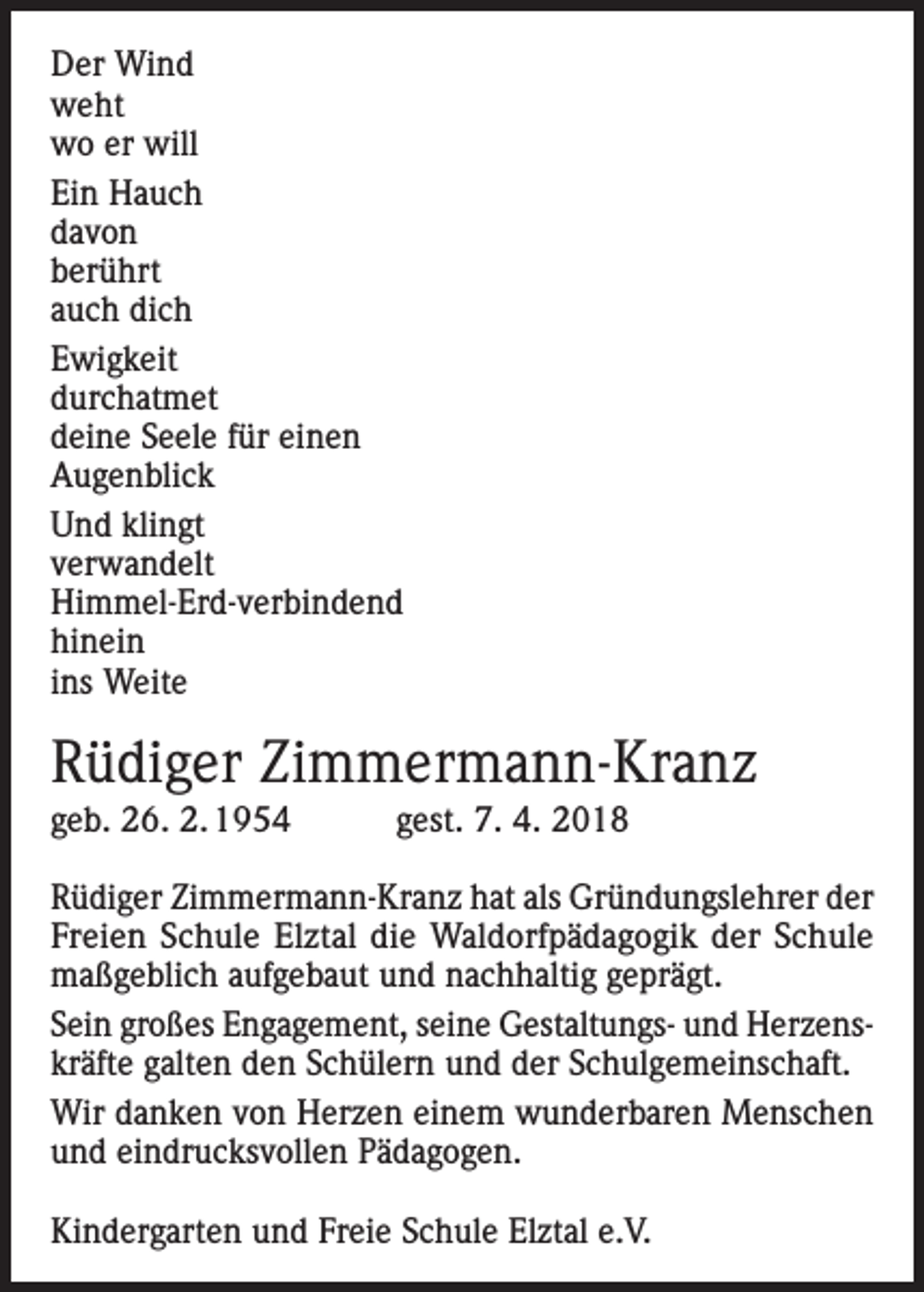<p>Der Wind<br />weht<br />wo er will<br />Ein Hauch<br />davon<br />berührt<br />auch dich<br />Ewigkeit<br />durchatmet<br />deine Seele für einen<br />Augenblick<br />Und klingt<br />verwandelt<br />Himmel-Erd-verbindend<br />hinein<br />ins Weite</p><p>Rüdiger Zimmermann-Kranz<br />geb. 26. 2. 1954 gest. 7. 4. 2018<br />Rüdiger Zimmermann-Kranz hat als Gründungslehrer der<br />Freien Schule Elztal die Waldorfpädagogik der Schule<br />maßgeblich aufgebaut und nachhaltig geprägt.<br />Sein großes Engagement, seine Gestaltungs- und Herzenskräfte galten den Schülern und der Schulgemeinschaft.<br />Wir danken von Herzen einem wunderbaren Menschen<br />und eindrucksvollen Pädagogen.<br />Kindergarten und Freie Schule Elztal e.V.</p>