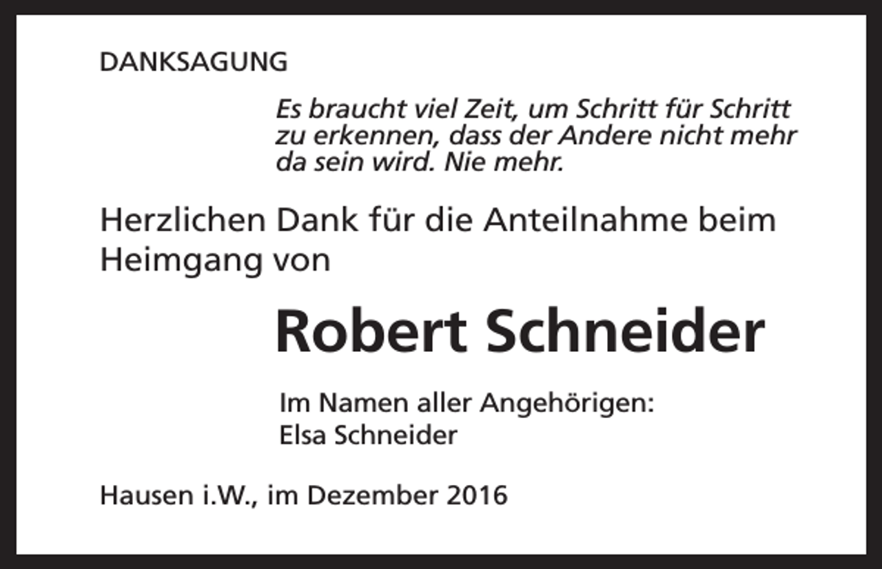 <p>DANKSAGUNG<br />Es braucht viel Zeit, um Schritt für Schritt<br />zu erkennen, dass der Andere nicht mehr<br />da sein wird. Nie mehr.</p><p>Herzlichen Dank für die Anteilnahme beim<br />Heimgang von</p><p>Robert Schneider<br />Im Namen aller Angehörigen:<br />Elsa Schneider<br />Hausen i.W., im Dezember 2016</p>