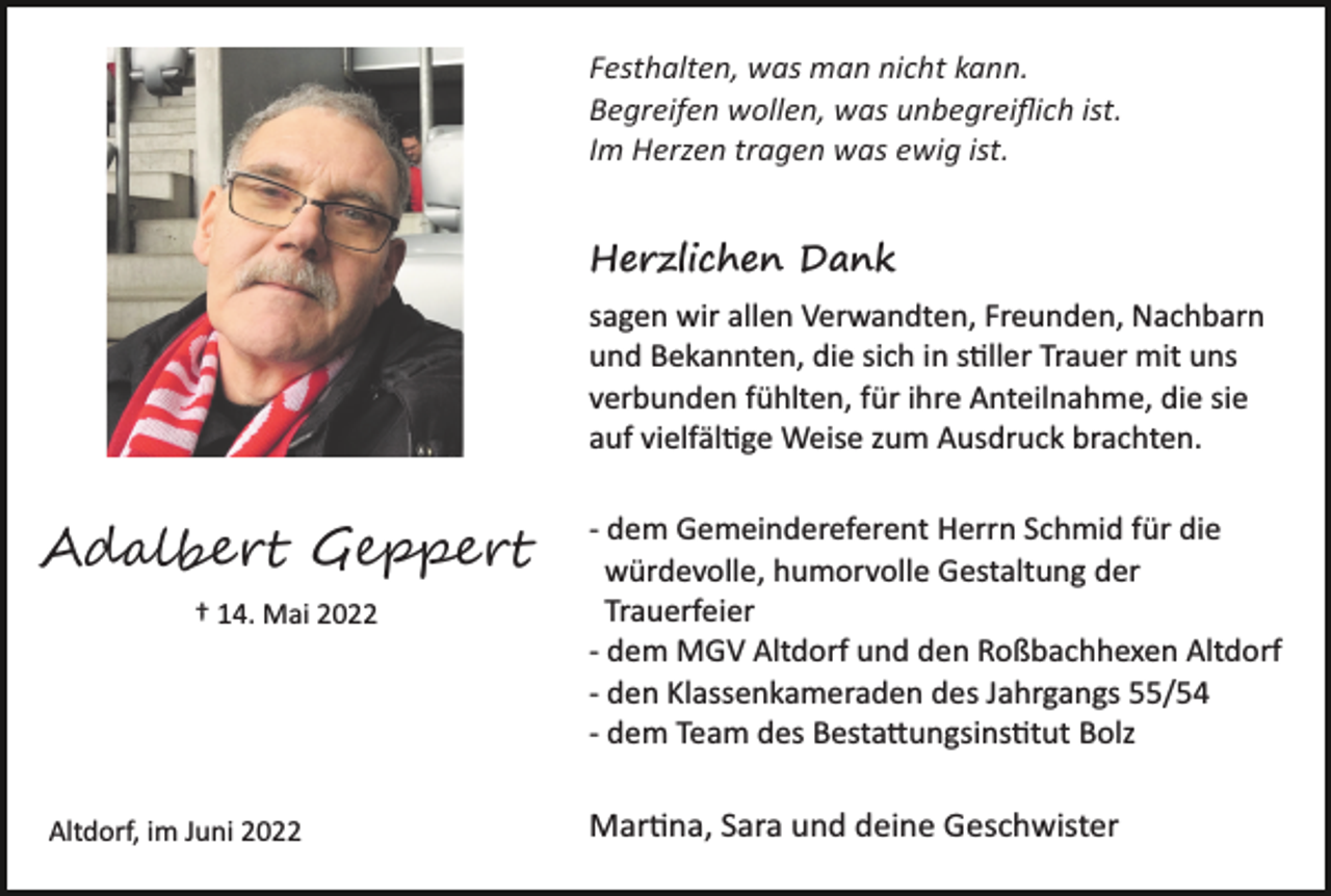 <p>Festhalten, was man nicht kann.<br />Begreifen wollen, was unbegreiﬂich ist.<br />Im Herzen tragen was ewig ist.</p><p>Herzlichen Dank<br />sagen wir allen Verwandten, Freunden, Nachbarn<br />und Bekannten, die sich in s�ller Trauer mit uns<br />verbunden fühlten, für ihre Anteilnahme, die sie<br />auf vielfäl�ge Weise zum Ausdruck brachten.</p><p>Ad����� G�����<br />† 14. Mai 2022</p><p>Altdorf, im Juni 2022</p><p>­ dem Gemeindereferent Herrn Schmid für die<br />würdevolle, humorvolle Gestaltung der<br />Trauerfeier<br />­ dem MGV Altdorf und den Roßbachhexen Altdorf<br />­ den Klassenkameraden des Jahrgangs 55/54<br />­ dem Team des Besta�ungsins�tut Bolz</p><p>Mar�na, Sara und deine Geschwister</p>