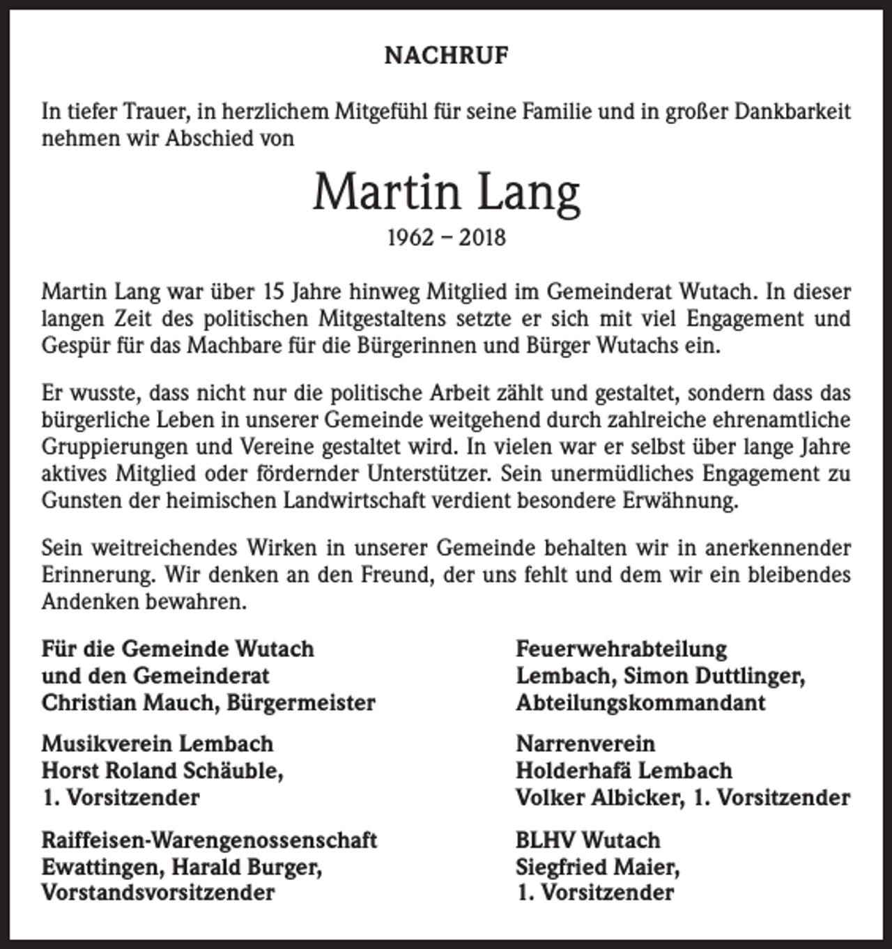 <p>NACHRUF<br />In tiefer Trauer, in herzlichem Mitgefühl für seine Familie und in großer Dankbarkeit<br />nehmen wir Abschied von</p><p>Martin Lang<br />1962 – 2018</p><p>Martin Lang war über 15 Jahre hinweg Mitglied im Gemeinderat Wutach. In dieser<br />langen Zeit des politischen Mitgestaltens setzte er sich mit viel Engagement und<br />­Gespür für das Machbare für die Bürgerinnen und Bürger Wutachs ein.<br />Er wusste, dass nicht nur die politische Arbeit zählt und gestaltet, sondern dass das<br />bürgerliche Leben in unserer Gemeinde weitgehend durch zahlreiche ehrenamtliche<br />Gruppierungen und Vereine gestaltet wird. In vielen war er selbst über lange Jahre<br />aktives Mitglied oder fördernder Unterstützer. Sein unermüdliches Engagement zu<br />Gunsten der heimischen Landwirtschaft verdient besondere Erwähnung.<br />Sein weitreichendes Wirken in unserer Gemeinde behalten wir in anerkennender<br />Erinnerung. Wir denken an den Freund, der uns fehlt und dem wir ein bleibendes<br />Andenken bewahren.<br />Für die Gemeinde Wutach<br />und den Gemeinderat<br />Christian Mauch, Bürgermeister</p><p>Feuerwehrabteilung<br />Lembach, Simon Duttlinger,<br />Abteilungskommandant</p><p>Musikverein Lembach<br />Horst Roland Schäuble,<br />1. Vorsitzender</p><p>Narrenverein<br />Holderhafä Lembach<br />Volker Albicker, 1. Vorsitzender</p><p>Raiffeisen-Warengenossenschaft<br />Ewattingen, Harald Burger,<br />Vorstandsvorsitzender</p><p>BLHV Wutach<br />Siegfried Maier,<br />1. Vorsitzender</p>