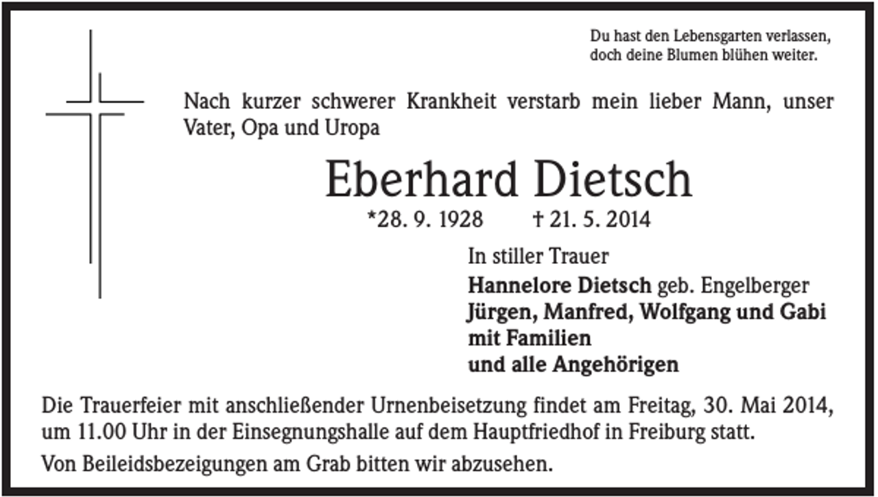 <p>Du hast den Lebensgarten verlassen,<br />doch deine Blumen blühen weiter.</p><p>Nach kurzer schwerer Krankheit verstarb mein lieber Mann, unser<br />Vater, Opa und Uropa</p><p>Eberhard Dietsch<br />*28. 9. 1928</p><p>† 21. 5. 2014</p><p>In stiller Trauer<br />Hannelore Dietsch geb. Engelberger<br />Jürgen, Manfred, Wolfgang und Gabi<br />mit Familien<br />und alle Angehörigen<br />Die Trauerfeier mit anschließender Urnenbeisetzung findet am Freitag, 30. Mai 2014,<br />um 11.00 Uhr in der Einsegnungshalle auf dem Hauptfriedhof in Freiburg statt.<br />Von Beileidsbezeigungen am Grab bitten wir abzusehen.</p>