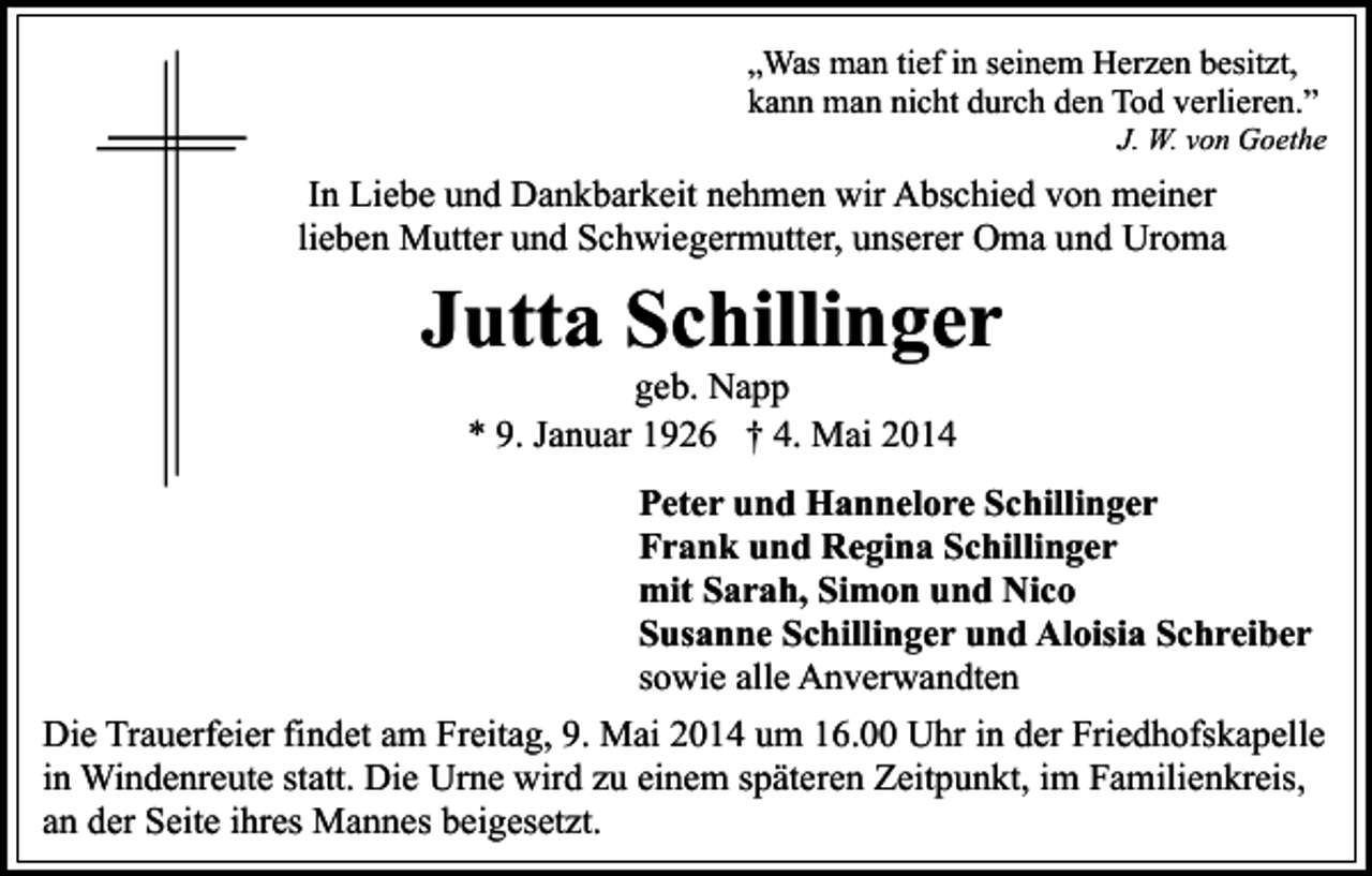 <p>„Was man tief in seinem Herzen besitzt,<br />kann man nicht durch den Tod verlieren.”</p><p>J. W. von Goethe</p><p>In Liebe und Dankbarkeit nehmen wir Abschied von meiner<br />lieben Mutter und Schwiegermutter, unserer Oma und Uroma</p><p>Jutta Schillinger<br />geb. Napp<br />* 9. Januar 1926 † 4. Mai 2014</p><p>Peter und Hannelore Schillinger<br />Frank und Regina Schillinger<br />mit Sarah, Simon und Nico<br />Susanne Schillinger und Aloisia Schreiber<br />sowie alle Anverwandten<br />Die Trauerfeier findet am Freitag, 9. Mai 2014 um 16.00 Uhr in der Friedhofskapelle<br />in Windenreute statt. Die Urne wird zu einem späteren Zeitpunkt, im Familienkreis,<br />an der Seite ihres Mannes beigesetzt.</p>