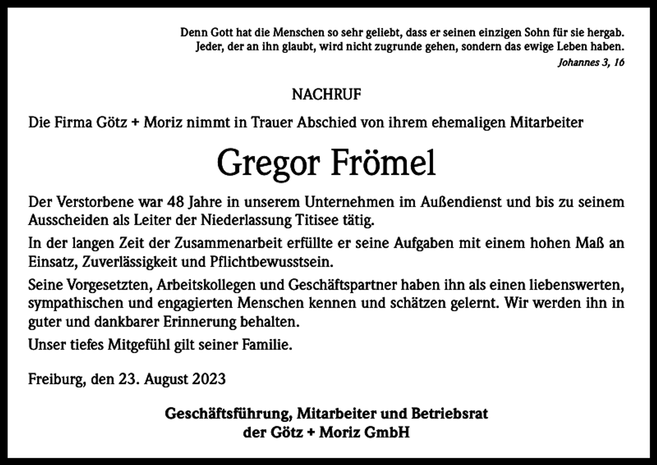 <p>Denn Gott hat die Menschen so sehr geliebt, dass er seinen einzigen Sohn für sie hergab.<br />Jeder, der an ihn glaubt, wird nicht zugrunde gehen, sondern das ewige Leben haben.<br />Johannes 3, 16</p><p>NACHRUF<br />Die Firma Götz + Moriz nimmt in Trauer Abschied von ihrem ehemaligen Mitarbeiter</p><p>Gregor Frömel<br />Der Verstorbene war 48 Jahre in unserem Unternehmen im Außendienst und bis zu seinem<br />Ausscheiden als Leiter der Niederlassung Titisee tätig.<br />In der langen Zeit der Zusammenarbeit erfüllte er seine Aufgaben mit einem hohen Maß an<br />Einsatz, Zuverlässigkeit und Pflichtbewusstsein.<br />Seine Vorgesetzten, Arbeitskollegen und Geschäftspartner haben ihn als einen l­iebenswerten,<br />sympathischen und engagierten Menschen kennen und schätzen gelernt. Wir werden ihn in<br />guter und dankbarer Erinnerung behalten.<br />Unser tiefes Mitgefühl gilt seiner Familie.<br />Freiburg, den 23. August 2023<br />Geschäftsführung, Mitarbeiter und Betriebsrat<br />der Götz + Moriz GmbH</p>