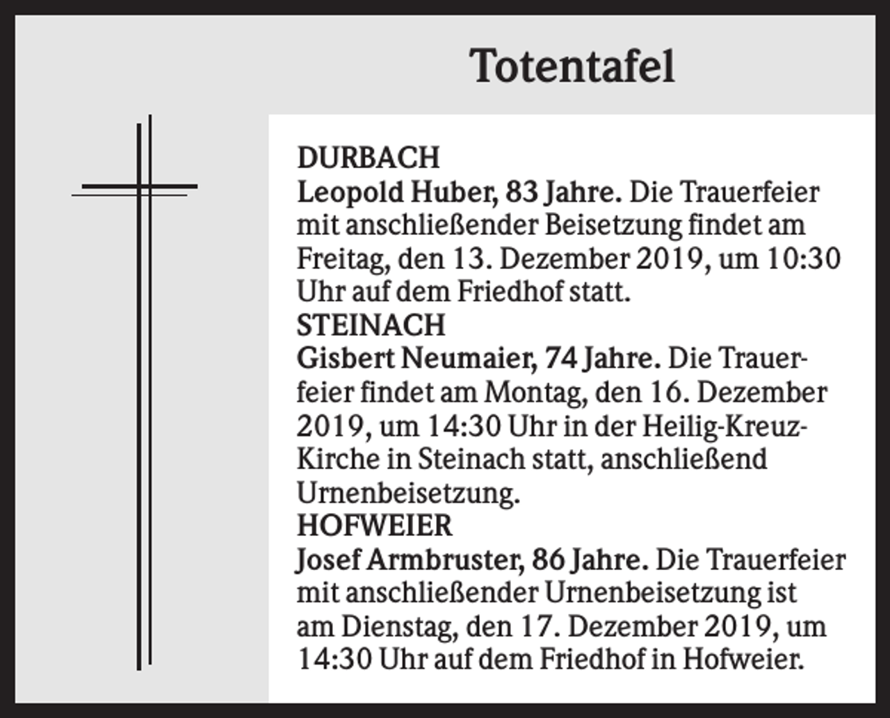 <p>Totentafel<br />DURBACH<br />Leopold Huber, 83 Jahre. Die Trauerfeier<br />mit anschließender Beisetzung findet am<br />Freitag, den 13. Dezember 2019, um 10:30<br />Uhr auf dem Friedhof statt.<br />STEINACH<br />Gisbert Neumaier, 74 Jahre. Die Trauerfeier findet am Montag, den 16. Dezember<br />2019, um 14:30 Uhr in der Heilig-KreuzKirche in Steinach statt, anschließend<br />Urnenbeisetzung.<br />HOFWEIER<br />Josef Armbruster, 86 Jahre. Die Trauerfeier<br />mit anschließender Urnenbeisetzung ist<br />am Dienstag, den 17. Dezember 2019, um<br />14:30 Uhr auf dem Friedhof in Hofweier.</p>