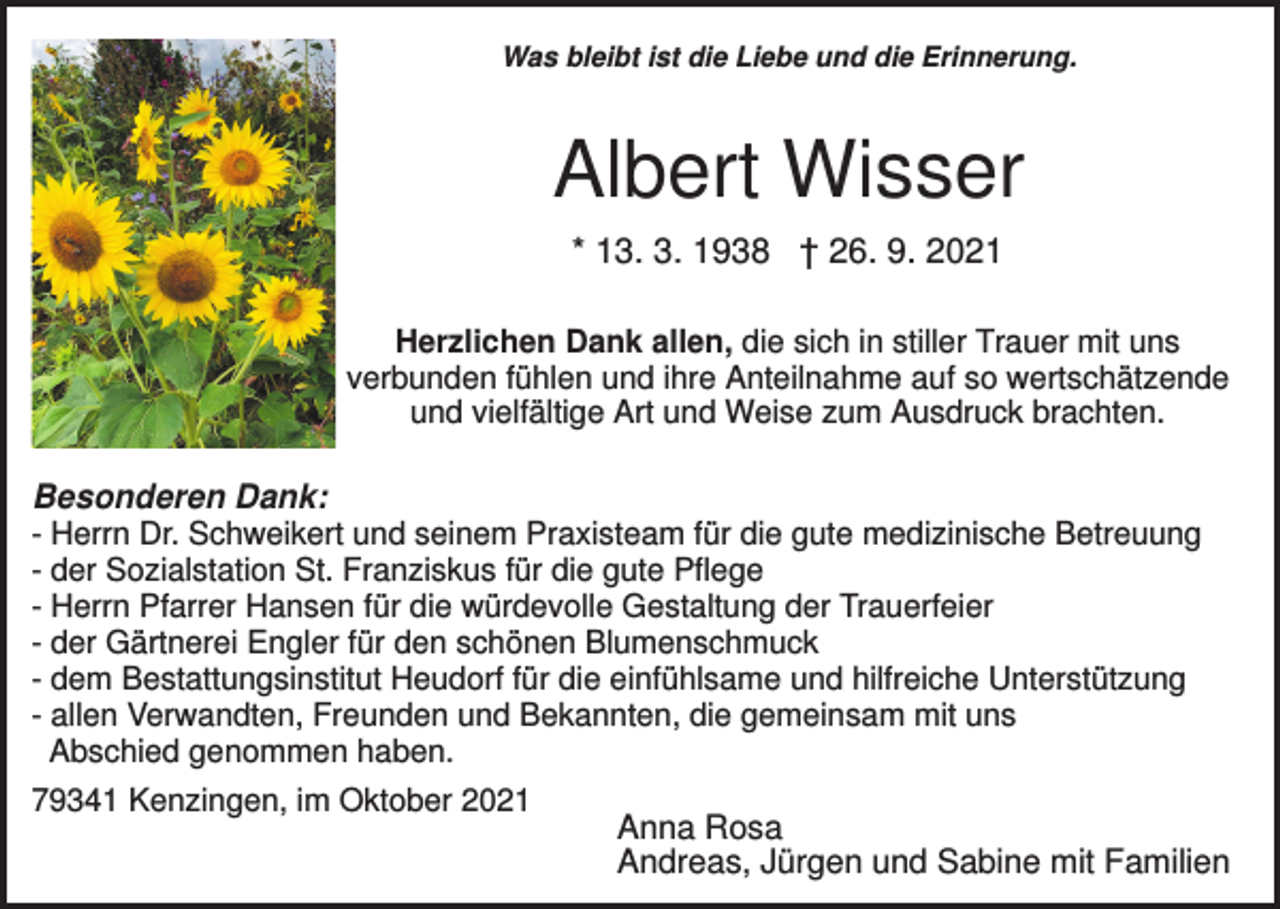 <p>Was bleibt ist die Liebe und die Erinnerung.</p><p>Albert Wisser<br />* 13. 3. 1938 † 26. 9. 2021<br />Herzlichen Dank allen, die sich in stiller Trauer mit uns<br />verbunden fühlen und ihre Anteilnahme auf so wertschätzende<br />und vielfältige Art und Weise zum Ausdruck brachten.</p><p>Besonderen Dank:<br />- Herrn Dr. Schweikert und seinem Praxisteam für die gute medizinische Betreuung<br />- der Sozialstation St. Franziskus für die gute Pflege<br />- Herrn Pfarrer Hansen für die würdevolle Gestaltung der Trauerfeier<br />- der Gärtnerei Engler für den schönen Blumenschmuck<br />- dem Bestattungsinstitut Heudorf für die einfühlsame und hilfreiche Unterstützung<br />- allen Verwandten, Freunden und Bekannten, die gemeinsam mit uns<br />Abschied genommen haben.<br />79341 Kenzingen, im Oktober 2021<br />Anna Rosa<br />Andreas, Jürgen und Sabine mit Familien</p>
