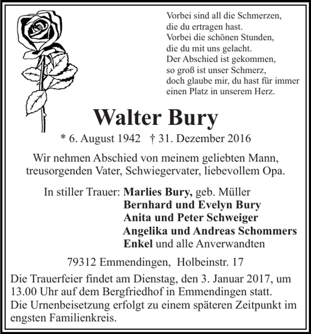 <p>Vorbei sind all die Schmerzen,<br />die du ertragen hast.<br />Vorbei die schönen Stunden,<br />die du mit uns gelacht.<br />Der Abschied ist gekommen,<br />so groß ist unser Schmerz,<br />doch glaube mir, du hast für immer<br />einen Platz in unserem Herz.</p><p>Walter Bury<br />* 6. August 1942 † 31. Dezember 2016<br />Wir nehmen Abschied von meinem geliebten Mann,<br />treusorgenden Vater, Schwiegervater, liebevollem Opa.<br />In stiller Trauer: Marlies Bury, geb. Müller<br />Bernhard und Evelyn Bury<br />Anita und Peter Schweiger<br />Angelika und Andreas Schommers<br />Enkel und alle Anverwandten<br />79312 Emmendingen, Holbeinstr. 17<br />Die Trauerfeier findet am Dienstag, den 3. Januar 2017, um<br />13.00 Uhr auf dem Bergfriedhof in Emmendingen statt.<br />Die Urnenbeisetzung erfolgt zu einem späteren Zeitpunkt im<br />engsten Familienkreis.</p>