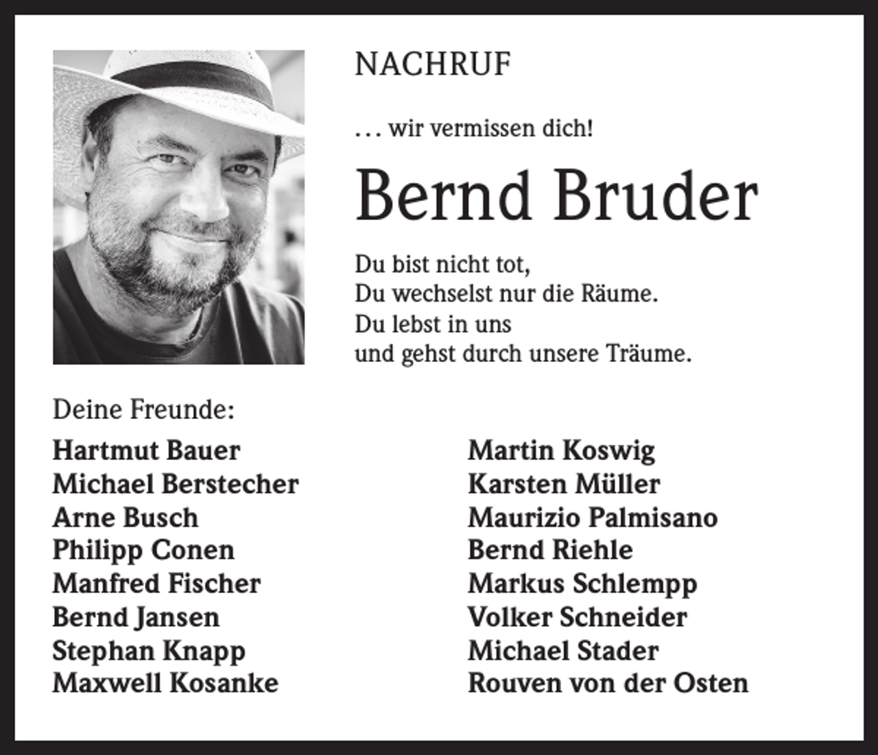 <p>NACHRUF<br />. . . wir vermissen dich!</p><p>Bernd Bruder<br />Du bist nicht tot,<br />Du wechselst nur die Räume.<br />Du lebst in uns<br />und gehst durch unsere Träume.</p><p>Deine Freunde:<br />Hartmut Bauer<br />Michael Berstecher<br />Arne Busch<br />Philipp Conen<br />Manfred Fischer<br />Bernd Jansen<br />Stephan Knapp<br />Maxwell Kosanke</p><p>Martin Koswig<br />Karsten Müller<br />Maurizio Palmisano<br />Bernd Riehle<br />Markus Schlempp<br />Volker Schneider<br />Michael Stader<br />Rouven von der Osten</p>