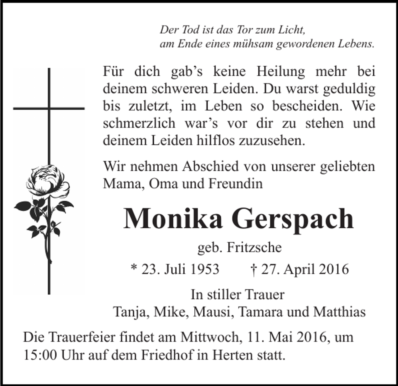 <p>Der Tod ist das Tor zum Licht,<br />am Ende eines mühsam gewordenen Lebens.</p><p>Für dich gab’s keine Heilung mehr bei<br />deinem schweren Leiden. Du warst geduldig<br />bis zuletzt, im Leben so bescheiden. Wie<br />schmerzlich war’s vor dir zu stehen und<br />deinem Leiden hilflos zuzusehen.<br />Wir nehmen Abschied von unserer geliebten<br />Mama, Oma und Freundin</p><p>Monika Gerspach<br />geb. Fritzsche<br />* 23. Juli 1953<br />† 27. April 2016</p><p>In stiller Trauer<br />Tanja, Mike, Mausi, Tamara und Matthias<br />Die Trauerfeier findet am Mittwoch, 11. Mai 2016, um<br />15:00 Uhr auf dem Friedhof in Herten statt.</p>