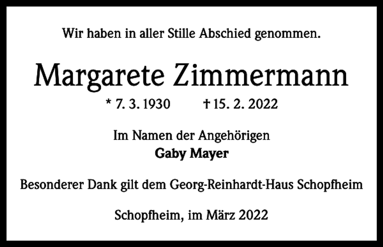 <p>Wir haben in aller Stille Abschied genommen.</p><p>Margarete Zimmermann<br />* 7. 3. 1930</p><p>† 15. 2. 2022</p><p>Im Namen der Angehörigen<br />Gaby Mayer<br />Besonderer Dank gilt dem Georg-Reinhardt-Haus Schopfheim<br />Schopfheim, im März 2022</p>