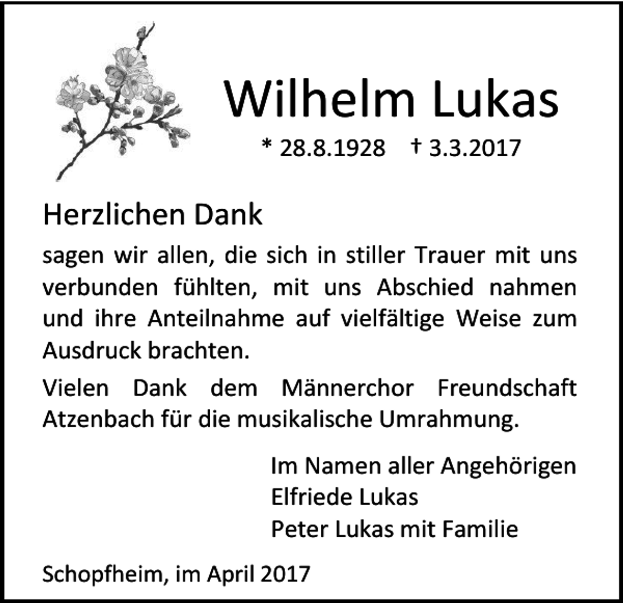 <p>Wilhelm Lukas<br />* 28.8.1928 † 3.3.2017</p><p>Herzlichen Dank<br />sagen wir allen, die sich in stiller Trauer mit uns<br />verbunden fühlten, mit uns Abschied nahmen<br />und ihre Anteilnahme auf vielfältige Weise zum<br />Ausdruck brachten.<br />Vielen Dank dem Männerchor Freundschaft<br />Atzenbach für die musikalische Umrahmung.<br />Im Namen aller Angehörigen<br />Elfriede Lukas<br />Peter Lukas mit Familie<br />Schopfheim, im April 2017</p>