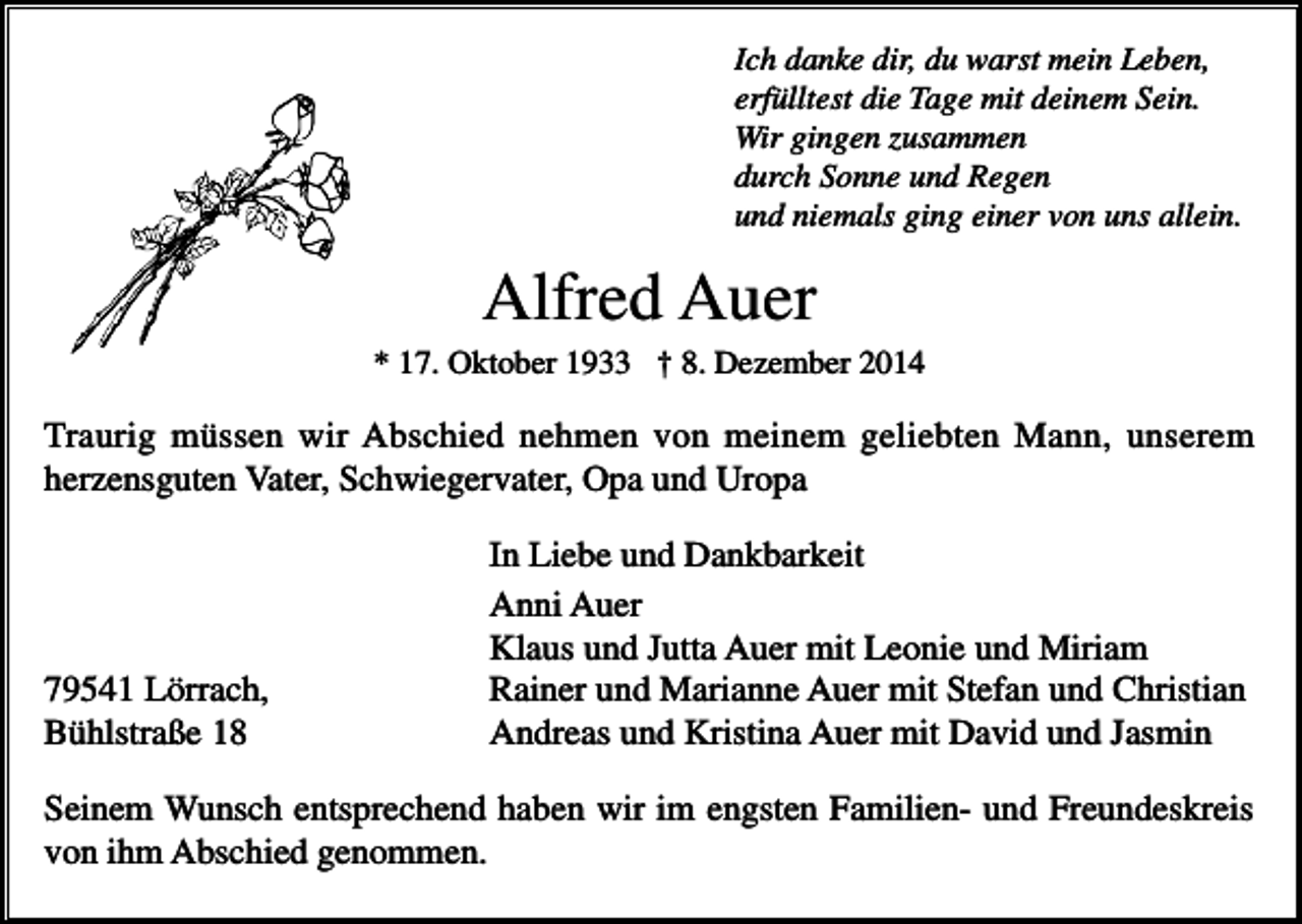 <p>Ich danke dir, du warst mein Leben,<br />erfülltest die Tage mit deinem Sein.<br />Wir gingen zusammen<br />durch Sonne und Regen<br />und niemals ging einer von uns allein.</p><p>Alfred Auer<br />* 17. Oktober 1933 † 8. Dezember 2014</p><p>Traurig müssen wir Abschied nehmen von meinem geliebten Mann, unserem<br />herzensguten Vater, Schwiegervater, Opa und Uropa</p><p>79541 Lörrach,<br />Bühlstraße 18</p><p>In Liebe und Dankbarkeit<br />Anni Auer<br />Klaus und Jutta Auer mit Leonie und Miriam<br />Rainer und Marianne Auer mit Stefan und Christian<br />Andreas und Kristina Auer mit David und Jasmin</p><p>Seinem Wunsch entsprechend haben wir im engsten Familien- und Freundeskreis<br />von ihm Abschied genommen.</p>