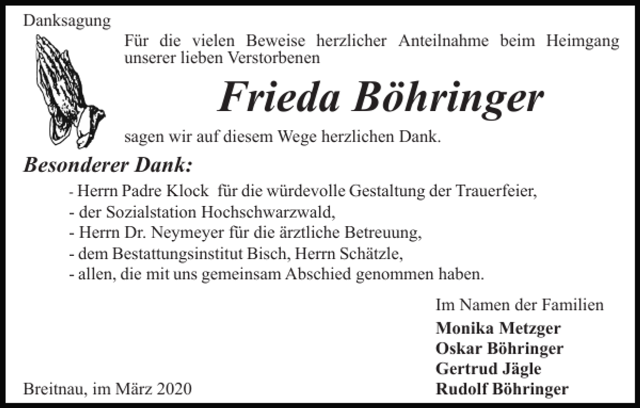 <p>Danksagung<br />Für die vielen Beweise herzlicher Anteilnahme beim Heimgang<br />unserer lieben Verstorbenen</p><p>Frieda Böhringer<br />sagen wir auf diesem Wege herzlichen Dank.</p><p>Besonderer Dank:<br />- Herrn Padre Klock für die würdevolle Gestaltung der Trauerfeier,<br />- der Sozialstation Hochschwarzwald,<br />- Herrn Dr. Neymeyer für die ärztliche Betreuung,<br />- dem Bestattungsinstitut Bisch, Herrn Schätzle,<br />- allen, die mit uns gemeinsam Abschied genommen haben.</p><p>Breitnau, im März 2020</p><p>Im Namen der Familien<br />Monika Metzger<br />Oskar Böhringer<br />Gertrud Jägle<br />Rudolf Böhringer</p>