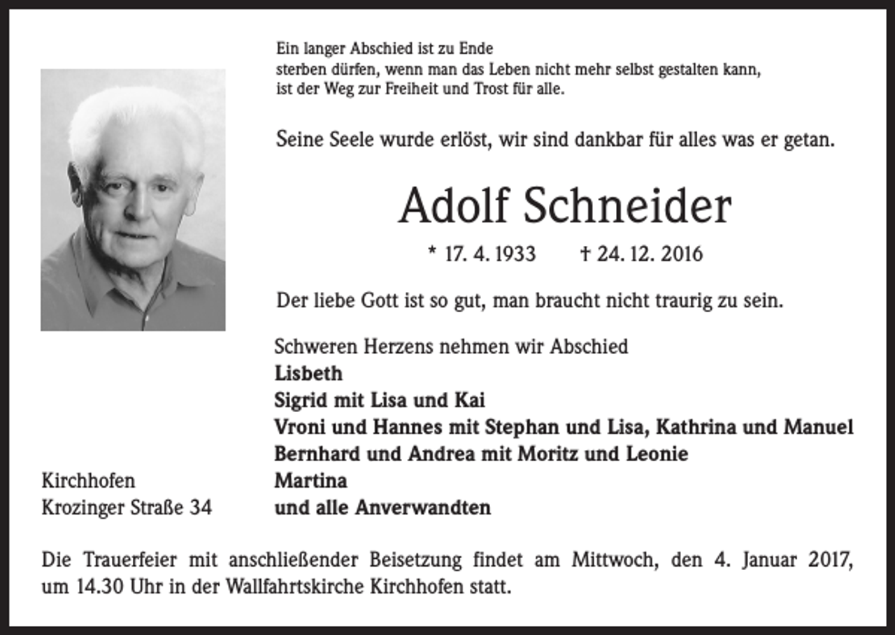 <p>Ein langer Abschied ist zu Ende<br />sterben dürfen, wenn man das Leben nicht mehr selbst gestalten kann,<br />ist der Weg zur Freiheit und Trost für alle.</p><p>Seine Seele wurde erlöst, wir sind dankbar für alles was er getan.</p><p>Adolf Schneider<br />* 17. 4. 1933 † 24. 12. 2016<br />Der liebe Gott ist so gut, man braucht nicht traurig zu sein.</p><p>Kirchhofen<br />Krozinger Straße 34</p><p>Schweren Herzens nehmen wir Abschied<br />Lisbeth<br />Sigrid mit Lisa und Kai<br />Vroni und Hannes mit Stephan und Lisa, Kathrina und Manuel<br />Bernhard und Andrea mit Moritz und Leonie<br />Martina<br />und alle Anverwandten</p><p>Die Trauerfeier mit anschließender Beisetzung findet am Mittwoch, den 4. Januar 2017,<br />um 14.30 Uhr in der Wallfahrtskirche Kirchhofen statt.</p>