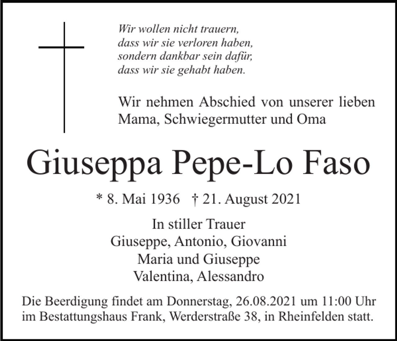 <p>Wir wollen nicht trauern,<br />dass wir sie verloren haben,<br />sondern dankbar sein dafür,<br />dass wir sie gehabt haben.</p><p>Wir nehmen Abschied von unserer lieben<br />Mama, Schwiegermutter und Oma</p><p>Giuseppa Pepe-Lo Faso<br />* 8. Mai 1936 † 21. August 2021<br />In stiller Trauer<br />Giuseppe, Antonio, Giovanni<br />Maria und Giuseppe<br />Valentina, Alessandro<br />Die Beerdigung findet am Donnerstag, 26.08.2021 um 11:00 Uhr<br />im Bestattungshaus Frank, Werderstraße 38, in Rheinfelden statt.</p>